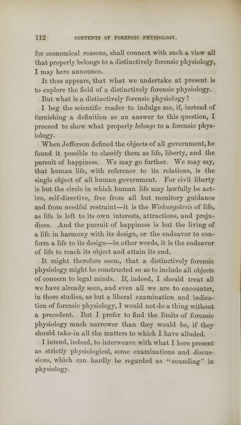 for economical reasons, shall connect with such a view all that properly belongs to a distinctively forensic physiology, I may here announce. It thus appears, that what we undertake at present is to explore the field of a distinctively forensic physiology. But what is a distinctively forensic physiology ? I beg the scientific reader to indulge me, if, instead of furnishing a definition as an answer to this question, I proceed to show what properly belongs to a forensic phys- iology. When Jefferson defined the objects of all government, he found it possible to classify them as life, liberty, and the pursuit of happiness. We may go further. We may say, that human life, with reference to its relations, is the single object of all human government. For civil liberty is but the circle in which human life may lawfully be act- ive, self-directive, free from all but monitory guidance and from needful restraint—it is the Wirkungskreis of life, as life is left to its own interests, attractions, and preju- dices. And the pursuit of happiness is but the living of a life in harmony with its design, or the endeavor to con- form a life to its design—in other words, it is the endeavor of life to reach its object and attain its end. It might therefore seem, that a distinctively forensic physiology might be constructed so as to include all objects of concern to legal minds. If, indeed, I should treat all we have already seen, and even all we are to encounter, in these studies, as but a liberal examination and indica- tion of forensic physiology, I would not do a thing without a precedent. But I prefer to find the limits of forensic physiology much narrower than they would be, if they should take-in all the matters to which I have alluded. I intend, indeed, to interweave with what I here present as strictly physiological, some examinations and discus- sions, which can hardly be regarded as sounding in physiology.