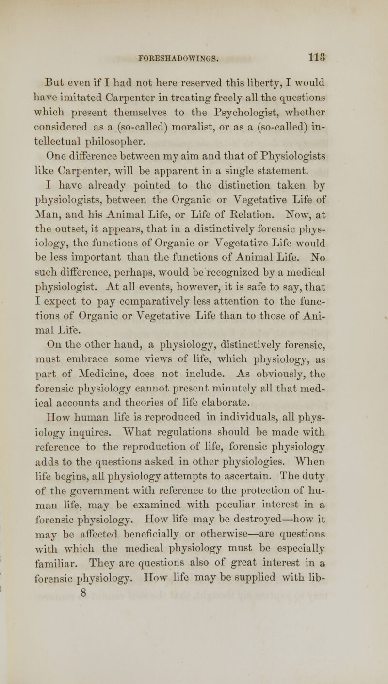 But even if I had not here reserved this liberty, I would have imitated Carpenter in treating freely all the questions which present themselves to the Psychologist, whether considered as a (so-called) moralist, or as a (so-called) in- tellectual philosopher. One difference between my aim and that of Plrysiologists like Carpenter, will be apparent in a single statement. I have already pointed to the distinction taken by physiologists, between the Organic or Vegetative Life of Man, and his Animal Life, or Life of Relation. Now, at the outset, it appears, that in a distinctively forensic phys- iology, the functions of Organic or Vegetative Life would be less important than the functions of Animal Life. No such difference, perhaps, would be recognized by a medical physiologist. At all events, however, it is safe to say, that I expect to pay comparatively less attention to the func- tions of Organic or Vegetative Life than to those of Ani- mal Life. On the other hand, a physiology, distinctively forensic, must embrace some views of life, which physiology, as part of Medicine, does not include. As obviously, the forensic physiology cannot present minutely all that med- ical accounts and theories of life elaborate. How human life is reproduced in individuals, all phys- iology inquires. What regulations should be made with reference to the reproduction of life, forensic physiology adds to the questions asked in other physiologies. When life begins, all physiology attempts to ascertain. The duty of the government with reference to the protection of hu- man life, may be examined with peculiar interest in a forensic physiology. How life may be destroyed—how it may be aifected beneficially or otherwise—are questions with which the medical physiology must be especially familiar. They are questions also of great interest in a forensic physiology. How life may be supplied with lib-