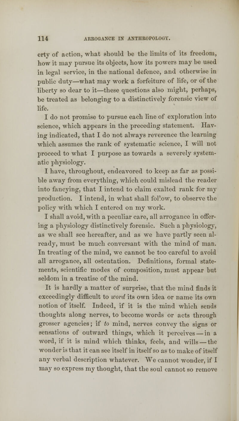 erty of action, what should he the limits of its freedom, how it may pursue its ohjects, how its powers may be used in legal service, in the national defence, and otherwise in public duty—what may work a forfeiture of life, or of the liberty so dear to it—these questions also might, perhaps, be treated as belonging to a distinctively forensic view of life. I do not promise to pursue each line of exploration into science, which appears in the preceding statement. Hav- ing indicated, that I do not always reverence the learning which assumes the rank of systematic science, I will not proceed to what I purpose as towards a severely system- atic physiology. I have, throughout, endeavored to keep as far as possi- ble away from everything, which could mislead the reader into fancying, that I intend to claim exalted rank for my production. I intend, in what shall follow, to observe the policy with which I entered on my work. I shall avoid, with a peculiar care, all arrogance in offer- ing a physiology distinctively forensic. Such a physiology, as we shall see hereafter, and as we have partly seen al- ready, must be much conversant with the mind of man. In treating of the mind, we cannot be too careful to avoid all arrogance, all ostentation. Definitions, formal state- ments, scientific modes of composition, must appear but seldom in a treatise of the mind. It is hardly a matter of surprise, that the mind finds it exceedingly difficult to word its own idea or name its own notion of itself. Indeed, if it is the mind which sends thoughts along nerves, to become words or acts through grosser agencies; if to mind, nerves convey the signs or sensations of outward things, which it perceives — in a word, if it is mind which thinks, feels, and wills — the wonder is that it can see itself in itself so as to make of itself any verbal description whatever. We cannot wonder, if I may so express my thought, that the soul cannot so remove