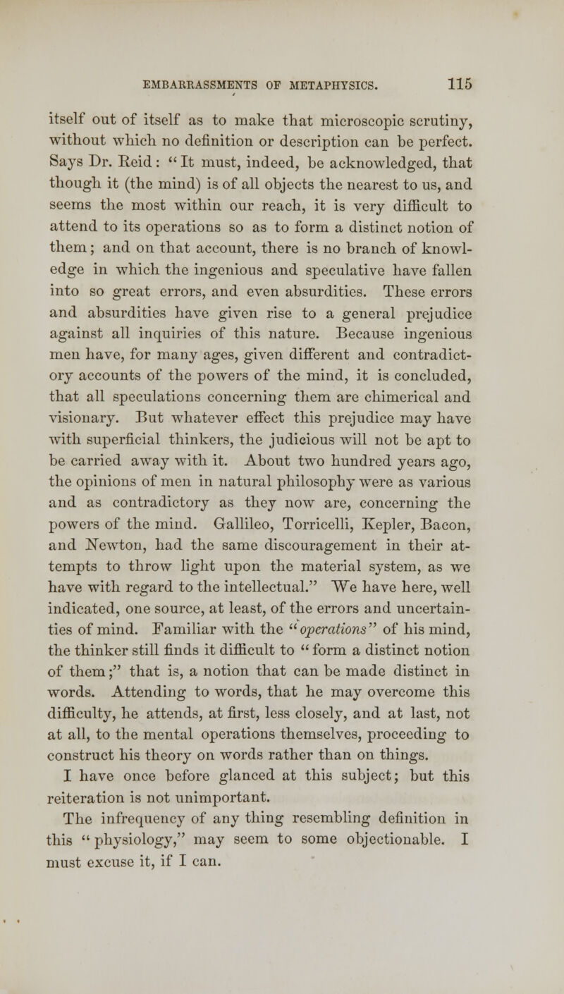 itself out of itself as to make that microscopic scrutiny, without which no definition or description can be perfect. Says Dr. Reid:  It must, indeed, be acknowledged, that though it (the mind) is of all objects the nearest to us, and seems the most within our reach, it is very difficult to attend to its operations so as to form a distinct notion of them; and on that account, there is no branch of knowl- edge in which the ingenious and speculative have fallen into so great errors, and even absurdities. These errors and absurdities have given rise to a general prejudice against all inquiries of this nature. Because ingenious men have, for many ages, given different and contradict- ory accounts of the powers of the mind, it is concluded, that all speculations concerning them are chimerical and visionary. 13ut whatever effect this prejudice may have with superficial thinkers, the judicious will not be apt to be carried away with it. About two hundred years ago, the opinions of men in natural philosophy were as various and as contradictory as they now are, concerning the powers of the mind. Gallileo, Torricelli, Kepler, Bacon, and Newton, had the same discouragement in their at- tempts to throw light upon the material system, as we have with regard to the intellectual. We have here, well indicated, one source, at least, of the errors and uncertain- ties of mind. Familiar with the operations of his mind, the thinker still finds it difficult to  form a distinct notion of them; that is, a notion that can be made distinct in words. Attending to words, that he may overcome this difficulty, he attends, at first, less closely, and at last, not at all, to the mental operations themselves, proceeding to construct his theory on words rather than on things. I have once before glanced at this subject; but this reiteration is not unimportant. The infrequency of any thing resembling definition in this  physiology, may seem to some objectionable. I must excuse it, if I can.