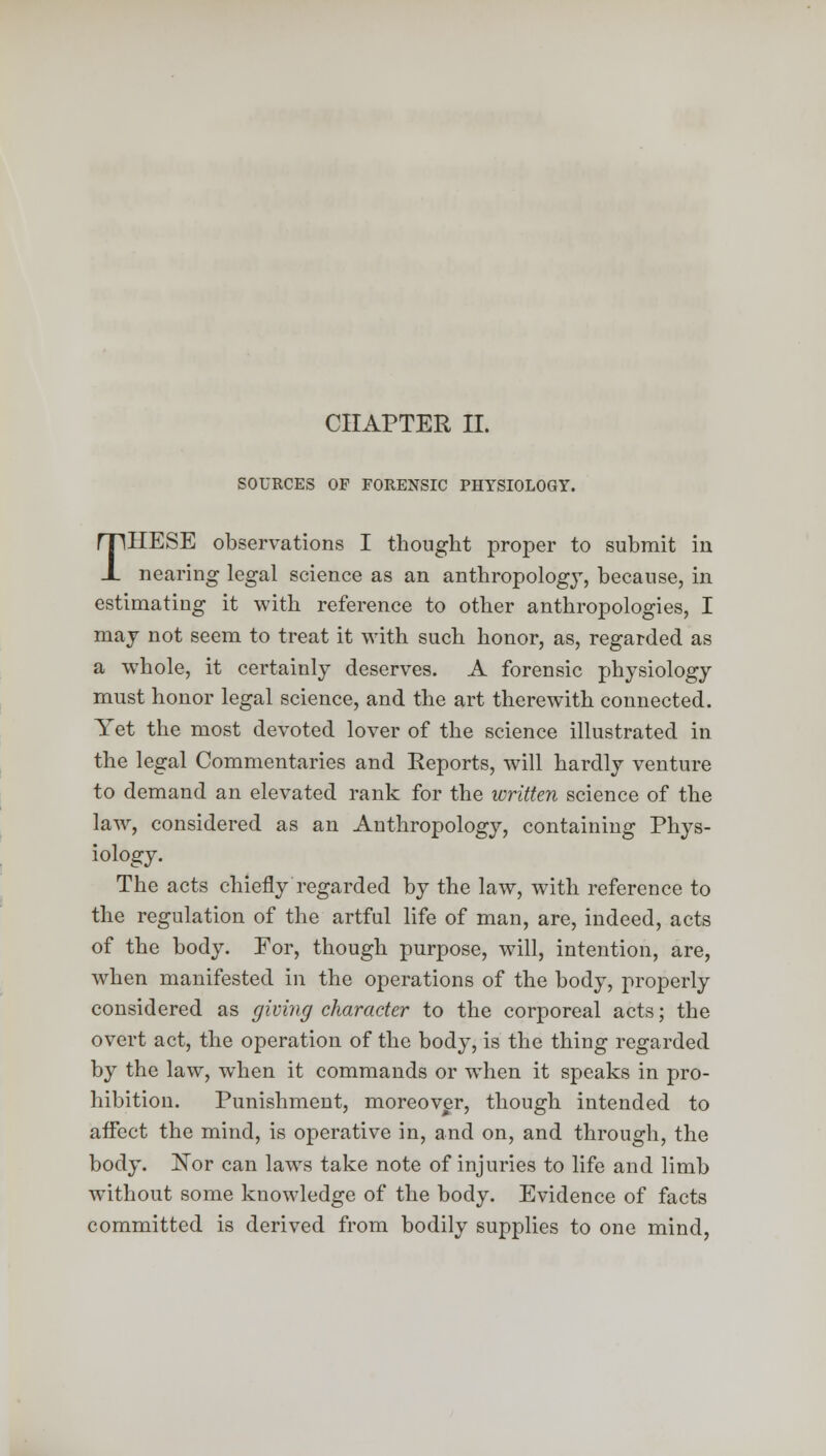 SOURCES OF FORENSIC PHYSIOLOGY. THESE observations I thought proper to submit in nearing legal science as an anthropology, because, in estimating it with reference to other anthropologies, I may not seem to treat it with such honor, as, regarded as a whole, it certainly deserves. A forensic physiology must honor legal science, and the art therewith connected. Yet the most devoted lover of the science illustrated in the legal Commentaries and Reports, will hardly venture to demand an elevated rank for the written science of the law, considered as an Anthropology, containing Phys- iology. The acts chiefly regarded by the law, with reference to the regulation of the artful life of man, are, indeed, acts of the body. For, though purpose, will, intention, are, when manifested in the operations of the body, properly considered as giving character to the corporeal acts; the overt act, the operation of the body, is the thing regarded by the law, when it commands or when it speaks in pro- hibition. Punishment, moreover, though intended to affect the mind, is operative in, and on, and through, the body. Nor can laws take note of injuries to life and limb without some knowledge of the body. Evidence of facts committed is derived from bodily supplies to one mind,