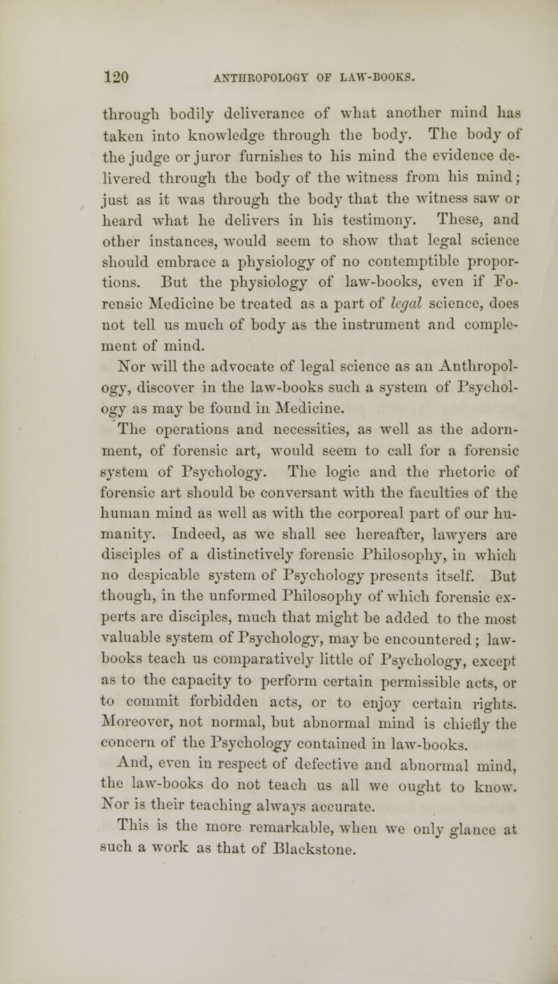 through bodily deliverance of what another mind lias taken into knowledge through the body. The body of the judge or juror furnishes to his mind the evidence de- livered through the body of the witness from his mind; just as it wras through the body that the witness saw or heard what he delivers in his testimony. These, and other instances, would seem to show that legal science should embrace a physiology of no contemptible propor- tions. But the physiology of law-books, even if Fo- rensic Medicine be treated as a part of legal science, does not tell us much of body as the instrument and comple- ment of mind. Nor will the advocate of legal science as an Anthropol- ogy, discover in the law-books such a system of Psychol- ogy as may be found in Medicine. The operations and necessities, as well as the adorn- ment, of forensic art, would seem to call for a forensic system of Psychology. The logic and the rhetoric of forensic art should be conversant with the faculties of the human mind as well as with the corporeal part of our hu- manity. Indeed, as we shall see hereafter, lawyers are disciples of a distinctively forensic Philosophy, in which no despicable system of Psychology presents itself. But though, in the unformed Philosophy of which forensic ex- perts are disciples, much that might be added to the most valuable system of Psychology, may be encountered; law- books teach us comparatively little of Psychology, except as to the capacity to perform certain permissible acts, or to commit forbidden acts, or to enjoy certain rights. Moreover, not normal, but abnormal mind is chiefly the concern of the Psychology contained in law-books. And, even in respect of defective and abnormal mind, the law-books do not teach us all we ought to know. ISTor is their teaching always accurate. This is the more remarkable, when we only glance at such a work as that of Blackstone.