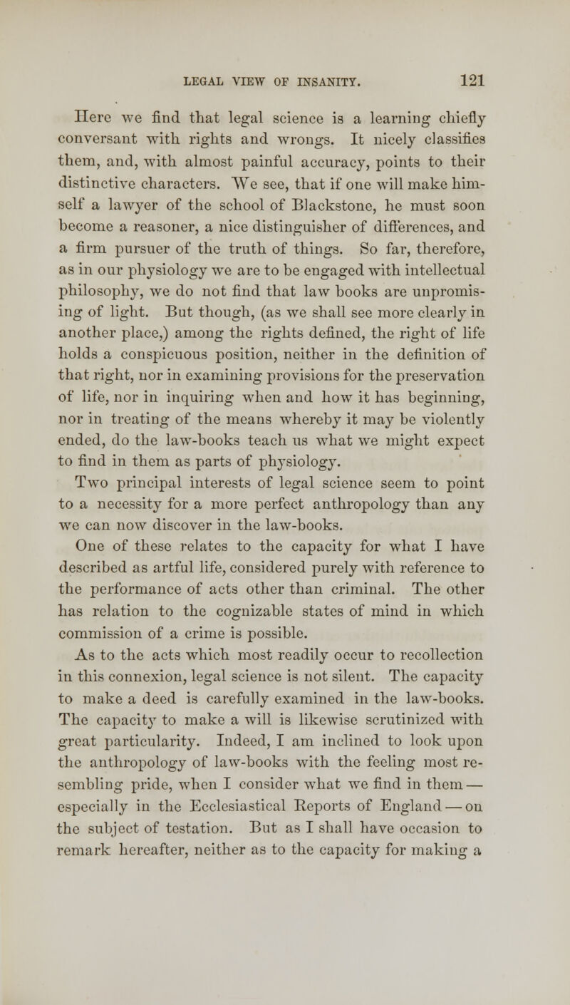 Here we find that legal science is a learning chiefly conversant with rights and wrongs. It nicely classifies them, and, with almost painful accuracy, points to their distinctive characters. We see, that if one will make him- self a lawyer of the school of Blackstone, he must soon become a reasoner, a nice distinguisher of differences, and a firm pursuer of the truth of things. So far, therefore, as in our physiology wre are to be engaged with intellectual philosophy, we do not find that law books are unpromis- ing of light. But though, (as we shall see more clearly in another place,) among the rights defined, the right of life holds a conspicuous position, neither in the definition of that right, nor in examining provisions for the preservation of life, nor in inquiring when and how it has beginning, nor in treating of the means whereby it may be violently ended, do the law-books teach us what we might expect to find in them as parts of physiology. Two principal interests of legal science seem to point to a necessity for a more perfect anthropology than any we can now discover in the law-books. One of these relates to the capacity for what I have described as artful life, considered purely with reference to the performance of acts other than criminal. The other has relation to the cognizable states of mind in which commission of a crime is possible. As to the acts which most readily occur to recollection in this connexion, legal science is not silent. The capacity to make a deed is carefully examined in the law-books. The capacity to make a will is likewise scrutinized with great particularity. Indeed, I am inclined to look upon the anthropology of law-books with the feeling most re- sembling pride, when I consider what we find in them — especially in the Ecclesiastical Reports of England — on the subject of testation. But as I shall have occasion to remark hereafter, neither as to the capacity for making a