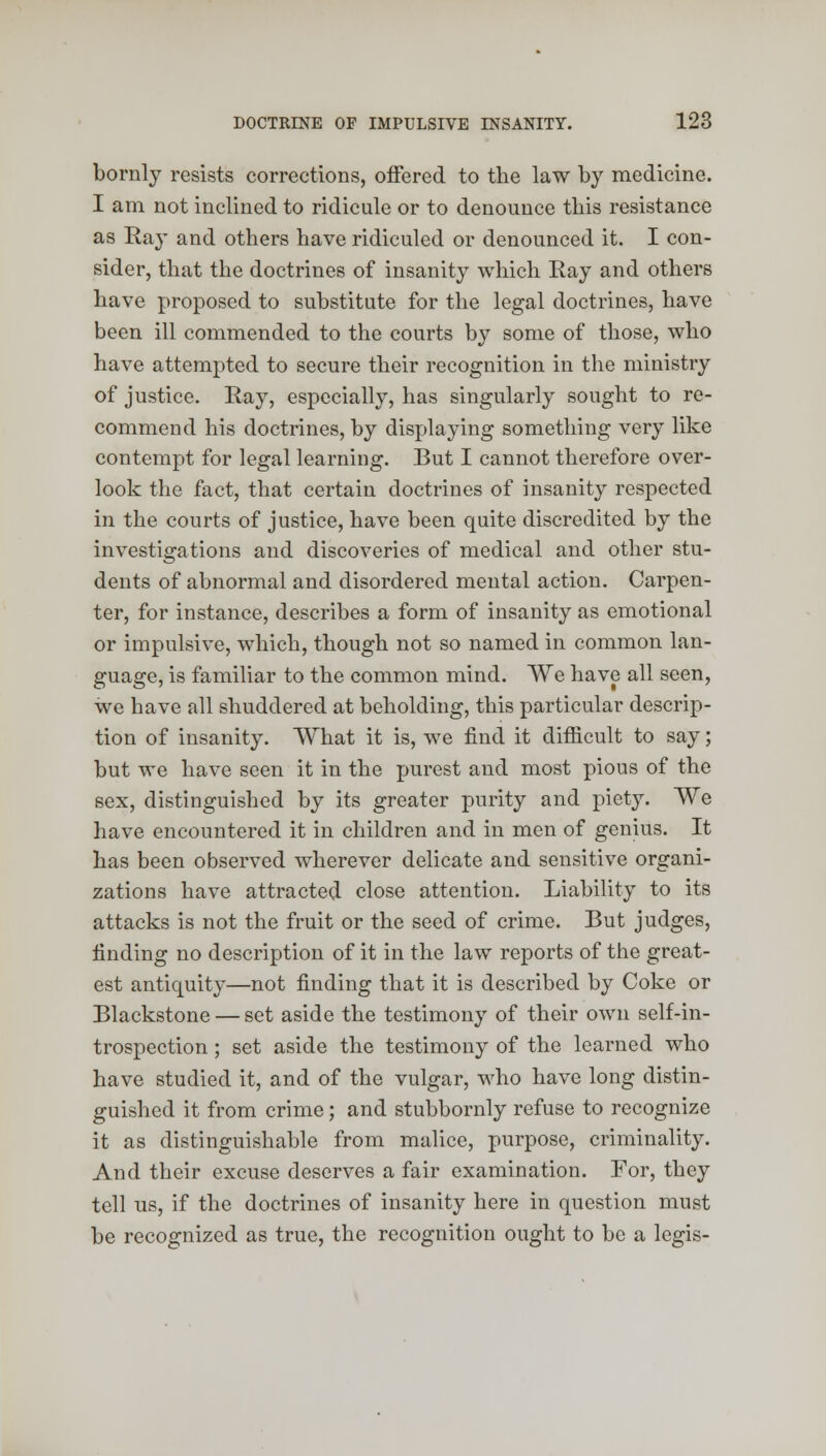 bornly resists corrections, offered to the law by medicine. I am not inclined to ridicule or to denounce this resistance as Ray and others have ridiculed or denounced it. I con- sider, that the doctrines of insanity which Ray and others have proposed to substitute for the legal doctrines, have been ill commended to the courts by some of those, who have attempted to secure their recognition in the ministry of justice. Ray, especially, has singularly sought to re- commend his doctrines, by displaying something very like contempt for legal learning. But I cannot therefore over- look the fact, that certain doctrines of insanity respected in the courts of justice, have been quite discredited by the investigations and discoveries of medical and other stu- dents of abnormal and disordered mental action. Carpen- ter, for instance, describes a form of insanity as emotional or impulsive, which, though not so named in common lan- guage, is familiar to the common mind. We have all seen, we have all shuddered at beholding, this particular descrip- tion of insanity. What it is, we find it difficult to say; but we have seen it in the purest and most pious of the sex, distinguished by its greater purity and piety. We have encountered it in children and in men of genius. It has been observed wherever delicate and sensitive organi- zations have attracted close attention. Liability to its attacks is not the fruit or the seed of crime. But judges, finding no description of it in the law reports of the great- est antiquity—not finding that it is described by Coke or Blackstone — set aside the testimony of their own self-in- trospection ; set aside the testimony of the learned who have studied it, and of the vulgar, who have long distin- guished it from crime; and stubbornly refuse to recognize it as distinguishable from malice, purpose, criminality. And their excuse deserves a fair examination. For, they tell us, if the doctrines of insanity here in question must be recognized as true, the recognition ought to be a legis-