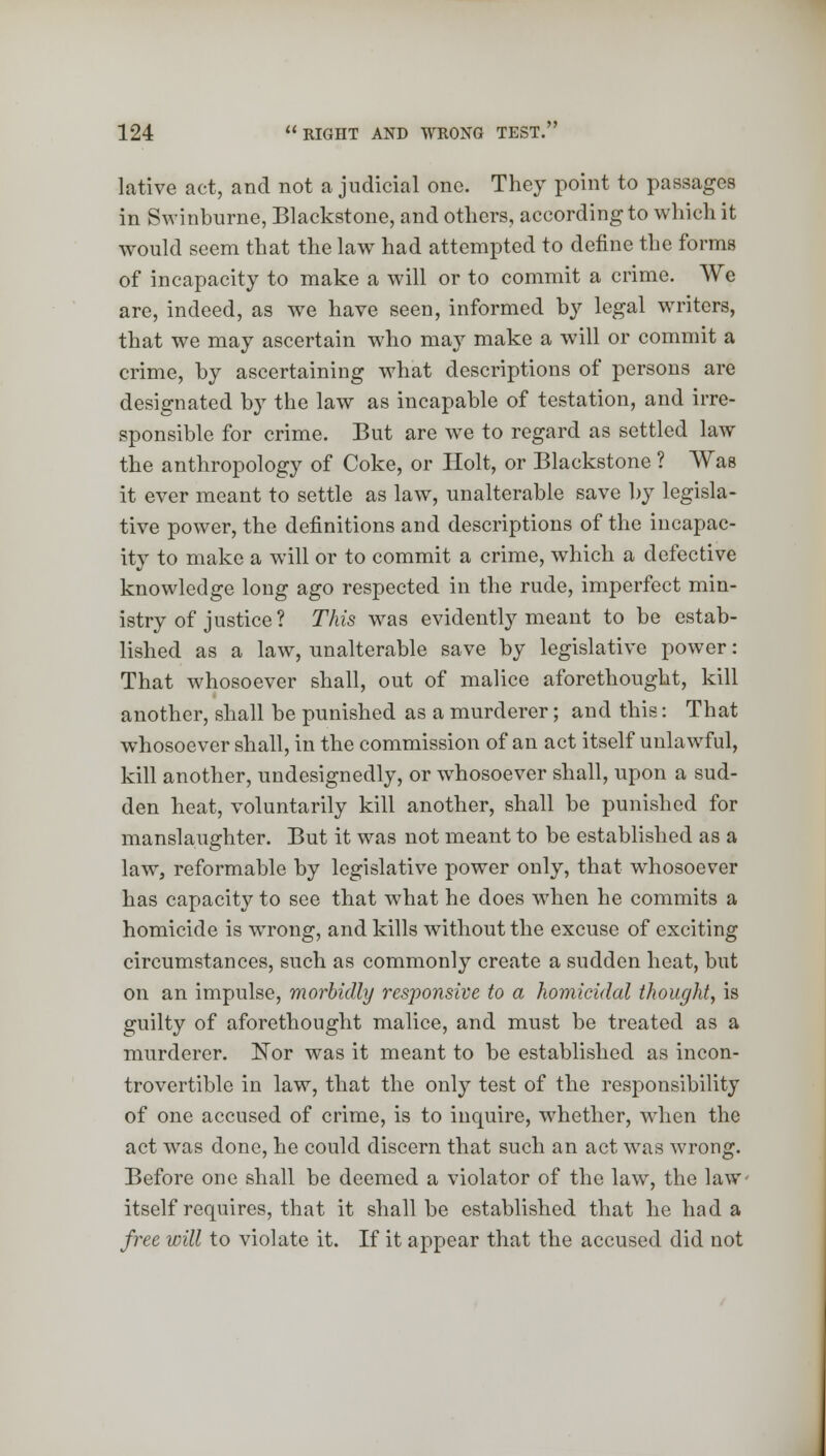 lative act, and not a judicial one. They point to passages in Swinburne, Blackstone, and others, according to which it would seem that the law had attempted to define the forms of incapacity to make a will or to commit a crime. We are, indeed, as we have seen, informed by legal writers, that we may ascertain who may make a will or commit a crime, by ascertaining what descriptions of persons are designated by the law as incapable of testation, and irre- sponsible for crime. But are we to regard as settled law the anthropology of Coke, or Holt, or Blackstone ? Was it ever meant to settle as law, unalterable save by legisla- tive power, the definitions and descriptions of the incapac- ity to make a will or to commit a crime, which a defective knowledge long ago respected in the rude, imperfect min- istry of justice? This was evidently meant to be estab- lished as a law, unalterable save by legislative power: That whosoever shall, out of malice aforethought, kill another, shall be punished as a murderer; and this: That whosoever shall, in the commission of an act itself unlawful, kill another, undesignedly, or whosoever shall, upon a sud- den heat, voluntarily kill another, shall be punished for manslaughter. But it was not meant to be established as a law, reformable by legislative power only, that whosoever has capacity to see that what he does when he commits a homicide is wrong, and kills without the excuse of exciting circumstances, such as commonly create a sudden heat, but on an impulse, morbidly responsive to a homicidal thought, is guilty of aforethought malice, and must be treated as a murderer. Nor was it meant to be established as incon- trovertible in law, that the only test of the responsibility of one accused of crime, is to inquire, whether, when the act was done, he could discern that such an act was wrong. Before one shall be deemed a violator of the law, the law- itself requires, that it shall be established that he had a free will to violate it. If it appear that the accused did not