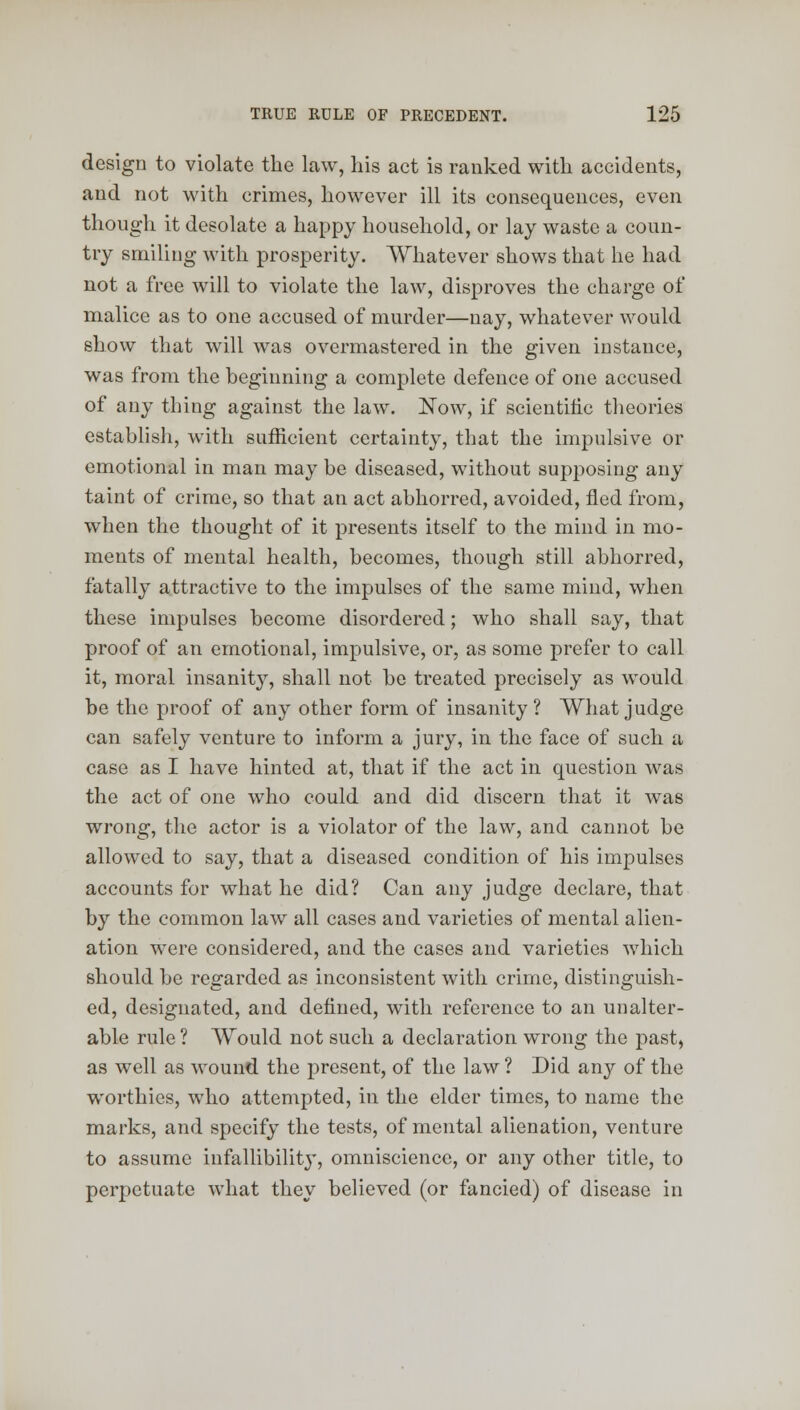 design to violate the law, his act is ranked with accidents, and not with crimes, however ill its consequences, even though it desolate a happy household, or lay waste a coun- try smiling with prosperity. Whatever shows that he had not a free will to violate the law, disproves the charge of malice as to one accused of murder—nay, whatever would show that will was overmastered in the given instance, was from the beginning a complete defence of one accused of any thing against the law. Now, if scientific theories establish, with sufficient certainty, that the impulsive or emotional in man may be diseased, without supposing any taint of crime, so that an act abhorred, avoided, fled from, when the thought of it presents itself to the mind in mo- ments of mental health, becomes, though still abhorred, fatally attractive to the impulses of the same mind, when these impulses become disordered; who shall say, that proof of an emotional, impulsive, or, as some prefer to call it, moral insanity, shall not be treated precisely as would be the proof of any other form of insanity? What judge can safely venture to inform a jury, in the face of such a case as I have hinted at, that if the act in question was the act of one who could and did discern that it was wrong, the actor is a violator of the law, and cannot be allowed to say, that a diseased condition of his impulses accounts for what he did? Can any judge declare, that by the common law all cases and varieties of mental alien- ation were considered, and the cases and varieties which should be regarded as inconsistent with crime, distinguish- ed, designated, and denned, with reference to an unalter- able rule ? Would not such a declaration wrong the past, as well as wound the present, of the law ? Did any of the worthies, who attempted, in the elder times, to name the marks, and specify the tests, of mental alienation, venture to assume infallibility, omniscience, or any other title, to perpetuate what they believed (or fancied) of disease in
