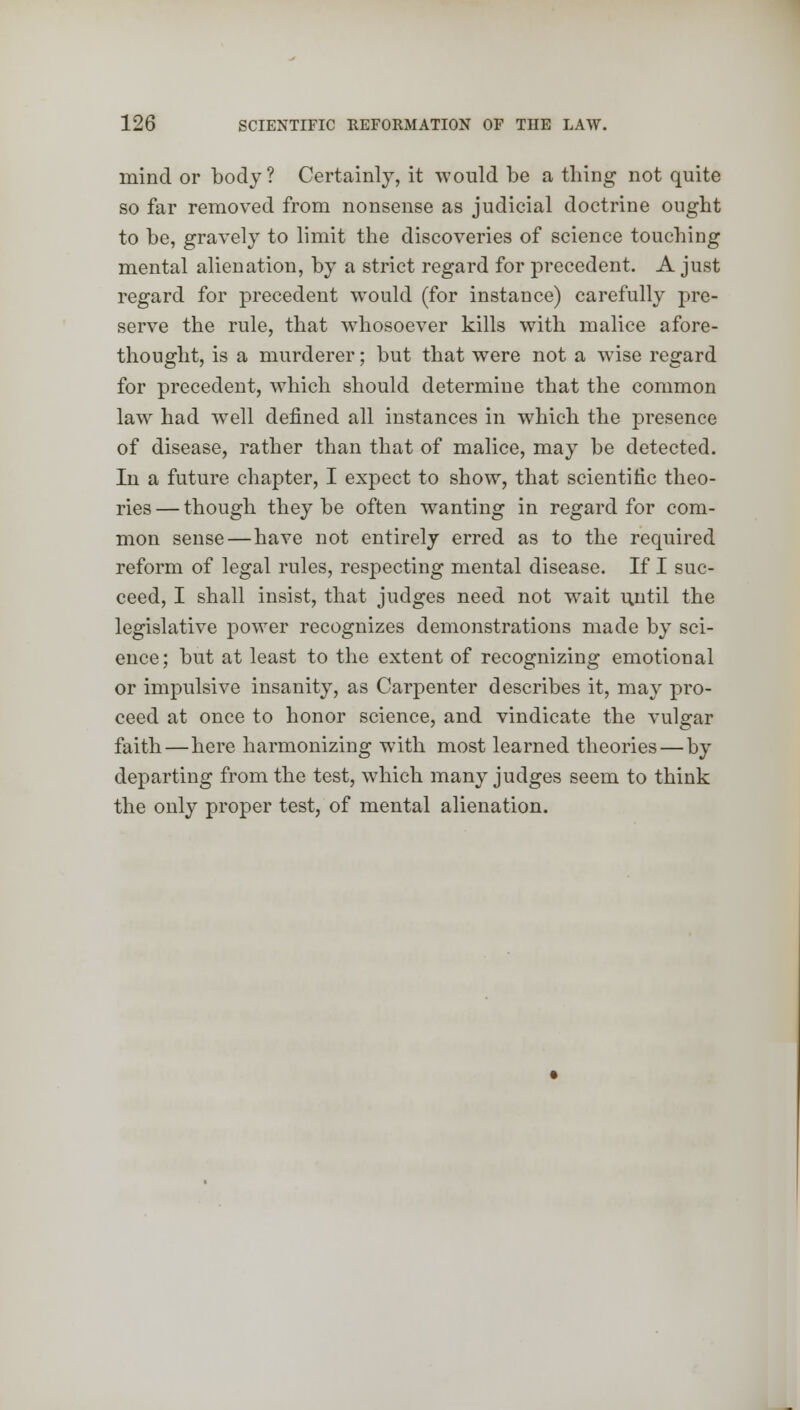 mind or body? Certainly, it would be a thing not quite so far removed from nonsense as judicial doctrine ought to be, gravely to limit the discoveries of science touching mental alienation, by a strict regard for precedent. A just regard for precedent would (for instance) carefully pre- serve the rule, that whosoever kills with malice afore- thought, is a murderer; but that were not a wTise regard for precedent, which should determine that the common law had wTell defined all instances in which the presence of disease, rather than that of malice, may be detected. In a future chapter, I expect to show, that scientific theo- ries — though they be often wanting in regard for com- mon sense—have not entirely erred as to the required reform of legal rules, respecting mental disease. If I suc- ceed, I shall insist, that judges need not wait until the legislative power recognizes demonstrations made by sci- ence; but at least to the extent of recognizing emotional or impulsive insanity, as Carpenter describes it, may pro- ceed at once to honor science, and vindicate the vulgar faith—here harmonizing with most learned theories — by departing from the test, which many judges seem to think the only proper test, of mental alienation.