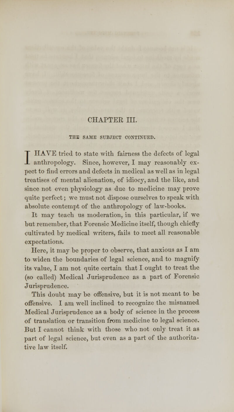 CHAPTER III. THE SAME SUBJECT CONTINUED. I HAVE tried to state with fairness the defects of legal anthropology. Since, however, I may reasonably ex- pect to find errors and defects in medical as well as in legal treatises of mental alienation, of idiocy, and the like, and since not even physiology as due to medicine may prove quite perfect; we must not dispose ourselves to speak with absolute contempt of the anthropology of law-books. It may teach us moderation, in this particular, if we but remember, that Forensic Medicine itself, though chiefly cultivated by medical writers, fails to meet all reasonable expectations. Here, it may be proper to observe, that anxious as I am to widen the boundaries of legal science, and to magnify its value, I am not quite certain that I ought to treat the (so called) Medical Jurisprudence as a part of Forensic Jurisprudence. This doubt may be offensive, but it is not meant to be offensive. I am well inclined to recognize the misnamed Medical Jurisprudence as a body of science in the process of translation or transition from medicine to legal science. But I cannot think with those who not only treat it as part of legal science, but even as a part of the authorita- tive law itself.