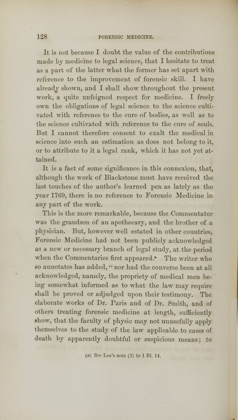 It is not because I doubt the value of the contributions made by medicine to legal science, that I hesitate to treat as a part of the latter what the former has set apart with reference to the improvement of forensic skill. I have already shown, and I shall show throughout the present work, a quite unfeigned respect for medicine. I freely own the obligations of legal science to the science culti- vated with reference to the cure of bodies, as well as to the science cultivated with reference to the cure of souls. But I cannot therefore consent to exalt the medical in science into such an estimation as does not belong to it, or to attribute to it a legal rank, which it has not yet at- tained. It is a fact of some significance in this connexion, that, although the work of Blackstone must have received the last touches of the author's learned pen as lately as the year 1769, there is no reference to Forensic Medicine in any part of the work. This is the more remarkable, because the Commentator was the grandson of an apothecary, and the brother of a physician. But, however well estated in other countries, Forensic Medicine had not been publicly acknowledged as a new or necessary branch of legal study, at the period when the Commentaries first appeared.* The writer who so annotates has added,  nor had the converse been at all acknowledged, namely, the propriety of medical men be- ing somewhat informed as to what the law may require shall be proved or adjudged upon their testimony. The elaborate works of Dr. Paris and of Dr. Smith, and of others treating forensic medicine at length, sufficiently show, that the faculty of physic may not unusefully apply themselves to the study of the law applicable to cases of death by apparently doubtful or suspicious means; to (a) Sec Lee's note (3) to 1 Bl. 14.