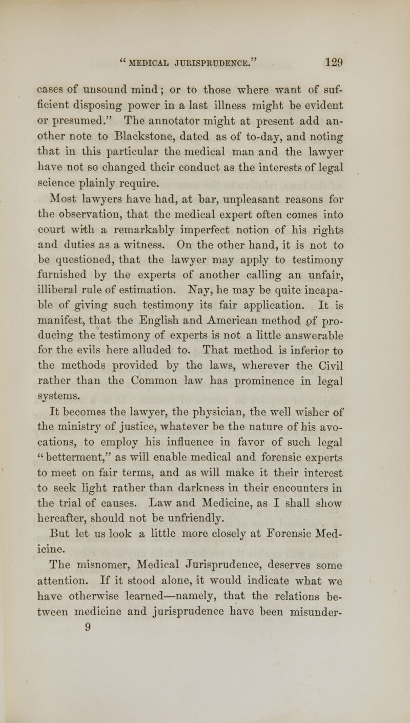 cases of unsound mind; or to those where want of suf- ficient disposing power in a last illness might be evident or presumed. The annotator might at present add an- other note to Blackstone, dated as of to-day, and noting that in this particular the medical man and the lawyer have not so changed their conduct as the interests of legal science plainly require. Most lawyers have had, at bar, unpleasant reasons for the observation, that the medical expert often comes into court wrth a remarkably imperfect notion of his rights and duties as a witness. On the other hand, it is not to be questioned, that the lawyer may apply to testimony furnished by the experts of another calling an unfair, illiberal rule of estimation. Nay, he may be quite incapa- ble of giving such testimony its fair application. It is manifest, that the English and American method pf pro- ducing the testimony of experts is not a little answerable for the evils here alluded to. That method is inferior to the methods provided by the laws, wherever the Civil rather than the Common law has prominence in legal systems. It becomes the lawyer, the physician, the well wisher of the ministry of justice, whatever be the nature of his avo- cations, to employ his influence in favor of such legal  betterment, as will enable medical and forensic experts to meet on fair terms, and as will make it their interest to seek light rather than darkness in their encounters in the trial of causes. Law and Medicine, as I shall show hereafter, should not be unfriendly. But let us look a little more closely at Forensic Med- icine. The misnomer, Medical Jurisprudence, deserves some attention. If it stood alone, it would indicate what we have otherwise learned—namely, that the relations be- tween medicine and jurisprudence have been misunder- 9