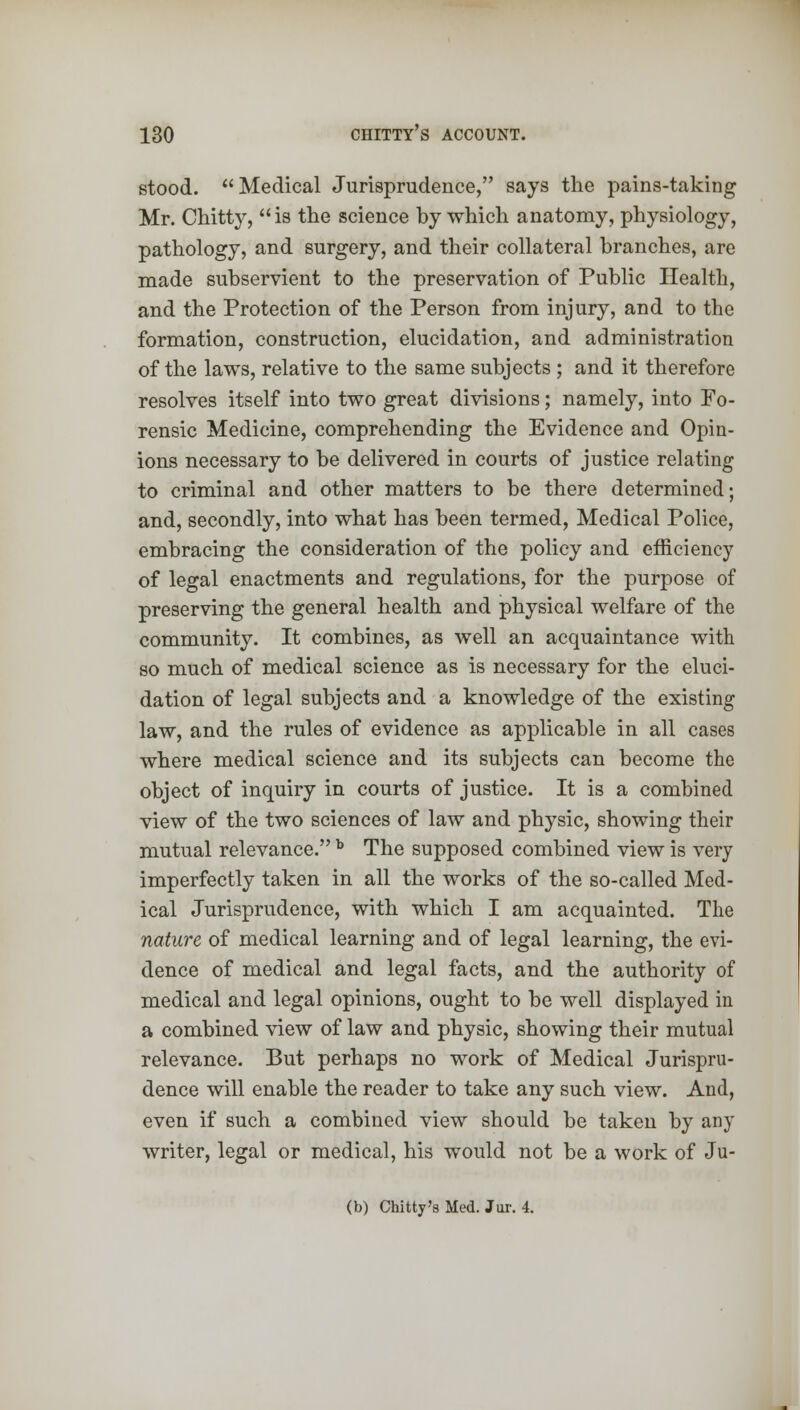 stood. Medical Jurisprudence, says the pains-taking Mr. Chitty, is the science by which anatomy, physiology, pathology, and surgery, and their collateral branches, are made subservient to the preservation of Public Health, and the Protection of the Person from injury, and to the formation, construction, elucidation, and administration of the laws, relative to the same subjects ; and it therefore resolves itself into two great divisions; namely, into Fo- rensic Medicine, comprehending the Evidence and Opin- ions necessary to be delivered in courts of justice relating to criminal and other matters to be there determined; and, secondly, into what has been termed, Medical Police, embracing the consideration of the policy and efficiency of legal enactments and regulations, for the purpose of preserving the general health and physical welfare of the community. It combines, as well an acquaintance with so much of medical science as is necessary for the eluci- dation of legal subjects and a knowledge of the existing law, and the rules of evidence as applicable in all cases where medical science and its subjects can become the object of inquiry in courts of justice. It is a combined view of the two sciences of law and physic, showing their mutual relevance. b The supposed combined view is very imperfectly taken in all the works of the so-called Med- ical Jurisprudence, with which I am acquainted. The nature of medical learning and of legal learning, the evi- dence of medical and legal facts, and the authority of medical and legal opinions, ought to be well displayed in a combined view of law and physic, showing their mutual relevance. But perhaps no work of Medical Jurispru- dence will enable the reader to take any such view. And, even if such a combined view should be taken by any writer, legal or medical, his would not be a work of Ju- (b) Chitty's Med. Jar. 4.