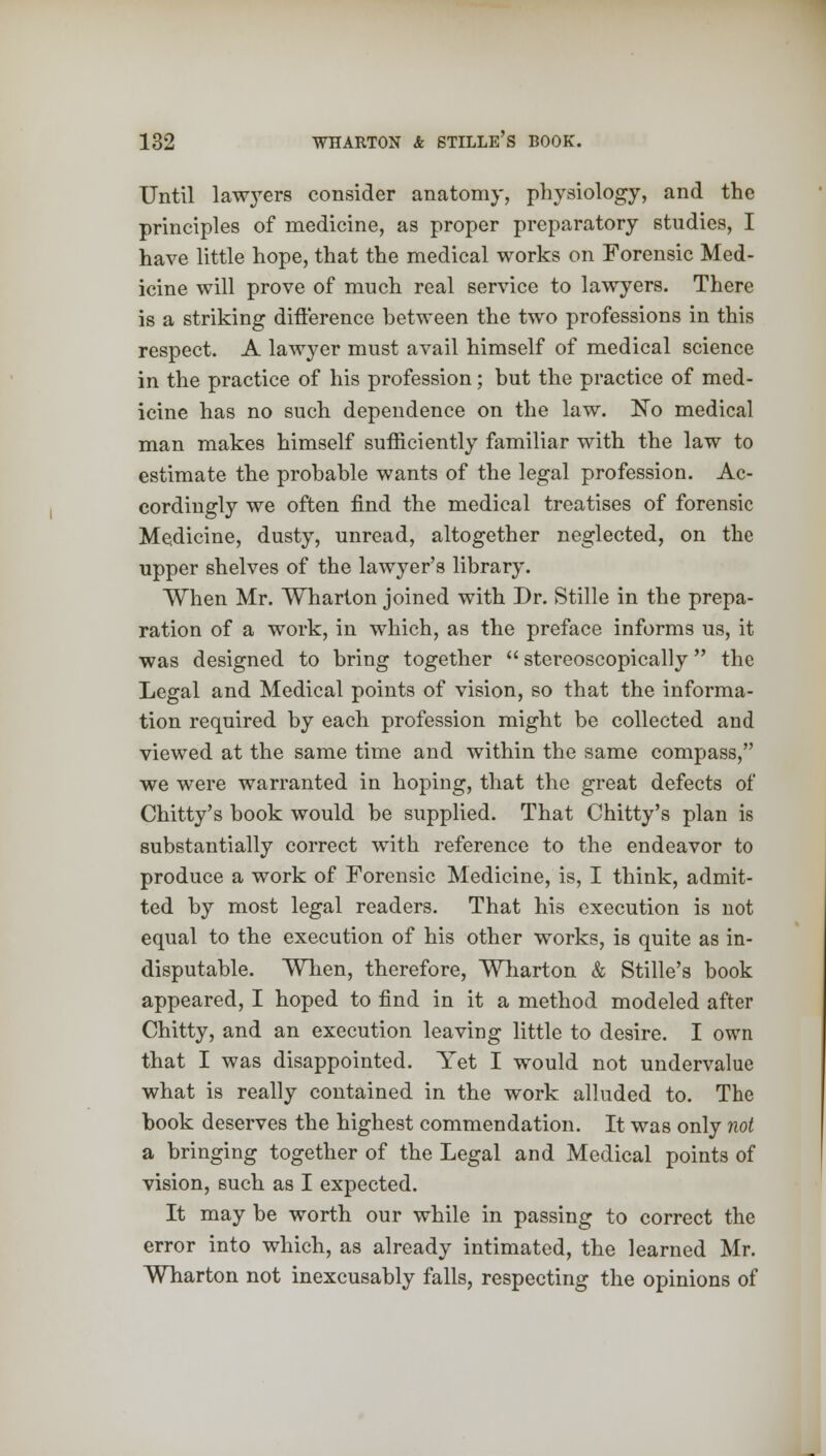 Until lawyers consider anatomy, physiology, and the principles of medicine, as proper preparatory studies, I have little hope, that the medical works on Forensic Med- icine will prove of much real service to lawyers. There is a striking difference between the two professions in this respect. A lawyer must avail himself of medical science in the practice of his profession; but the practice of med- icine has no such dependence on the law. No medical man makes himself sufficiently familiar with the law to estimate the probable wants of the legal profession. Ac- cordingly we often find the medical treatises of forensic Medicine, dusty, unread, altogether neglected, on the upper shelves of the lawyer's library. When Mr. Wharton joined with Dr. Stille in the prepa- ration of a work, in which, as the preface informs us, it was designed to bring together  stereoscopically the Legal and Medical points of vision, so that the informa- tion required by each profession might be collected and viewed at the same time and within the same compass, we were warranted in hoping, that the great defects of Chitty's book would be supplied. That Chitty's plan is substantially correct with reference to the endeavor to produce a work of Forensic Medicine, is, I think, admit- ted by most legal readers. That his execution is not equal to the execution of his other works, is quite as in- disputable. When, therefore, Wharton & Stille's book appeared, I hoped to find in it a method modeled after Chitty, and an execution leaving little to desire. I own that I was disappointed. Yet I would not undervalue what is really contained in the work alluded to. The book deserves the highest commendation. It was only not a bringing together of the Legal and Medical points of vision, such as I expected. It may be worth our while in passing to correct the error into which, as already intimated, the learned Mr. Wharton not inexcusably falls, respecting the opinions of