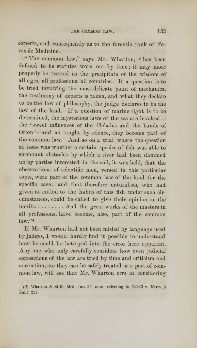 experts, and consequently as to the forensic rank of Fo- rensic Medicine.  The common law, says Mr. Wharton,  has been defined to be statutes worn out by time; it may more properly be treated as the precipitate of the wisdom of all ages, all professions, all countries. If a question is to be tried involving the most delicate point of mechanics, the testimony of experts is taken, and what they declare to be the law of philosophy, the judge declares to be the law of the land. If a question of marine right is to be determined, the mysterious laws of the sea are invoked— the ' sweet influences of the Pleiades and the bands of Orion'—and as taught by science, they become part of the common law. And so on a trial where the question at issue was whether a certain species of fish was able to surmount obstacles by which a river had been dammed up by parties interested in the soil, it was held, that the observations of scientific men, versed in this particular topic, were part of the common law of the land for the specific case; and that therefore naturalists, who had given attention to the habits of this fish under such cir- cumstances, could be called to give their opinion on the merits And the great works of the masters in all professions, have become, also, part of the common law.d If Mr. Wharton had not been misled by language used by judges, I would hardly find it possible to understand how he could be betrayed into the error here apparent. Any one who only carefully considers how even judicial expositions of the law are tried by time and criticism and correction, ere they can be safely treated as a part of com- mon law, will see that Mr. Wharton errs in considering (d) Wharton & Stille Med. Jur. 36, note—referring to Cottrill v. Maton, 3 Fairf. 222.