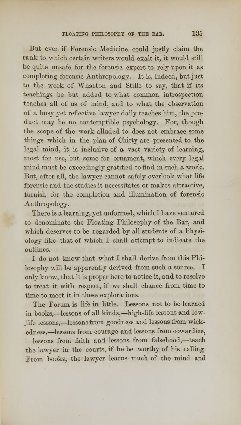 But even if Forensic Medicine could justly claim the rank to which certain writers would exalt it, it would still be quite unsafe for the forensic expert to rely upon it as completing forensic Anthropology. It is, indeed, but just to the work of Wharton and Stille to say, that if its teachings be but added to what common introspection teaches all of us of mind, and to what the observation of a busy yet reflective lawyer daily teaches him, the pro- duct may be no contemptible psychology. For, though the scope of the work alluded to does not embrace some things which in the plan of Chitty are presented to the legal mind, it is inclusive of a vast variety of learning, most for use, but some for ornament, which every legal mind must be exceedingly gratified to find in such a work. But, after all, the lawyer cannot safely overlook what life forensic and the studies it necessitates or makes attractive, furnish for the completion and illumination of forensic Anthropology. There is a learning, yet unformed, which I have ventured to denominate the Floating Philosophy of the Bar, and which deserves to be regarded by all students of a Physi- ology like that of which I shall attempt to indicate the outlines. I do not know that what I shall derive from thi8 Phi- losophy will be apparently derived from such a source. I only know, that it is proper here to notice it, and to resolve to treat it with respect, if we shall chance from time to time to meet it in these explorations. The Forum is life in little. Lessons not to be learned in books,—lessons of all kinds,—high-life lessons and low- Jife lessons,—lessons from goodness and lessons from wick- edness,—lessons from courage and lessons from cowardice, —lessons from faith and lessons from falsehood,—teach the lawyer in the courts, if he be worthy of his calling. From books, the lawyer learns much of the mind and