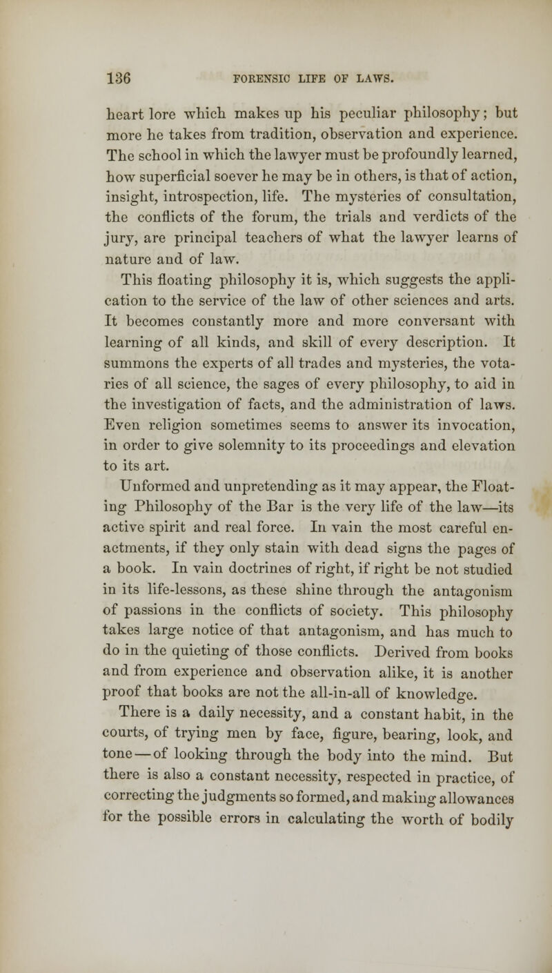 heart lore which makes up his peculiar philosophy; but more he takes from tradition, observation and experience. The school in which the lawyer must be profoundly learned, how superficial soever he may be in others, is that of action, insight, introspection, life. The mysteries of consultation, the conflicts of the forum, the trials and verdicts of the jury, are principal teachers of what the lawyer learns of nature and of law. This floating philosophy it is, which suggests the appli- cation to the service of the law of other sciences and arts. It becomes constantly more and more conversant with learning of all kinds, and skill of every description. It summons the experts of all trades and mysteries, the vota- ries of all science, the sages of every philosophy, to aid in the investigation of facts, and the administration of laws. Even religion sometimes seems to answer its invocation, in order to give solemnity to its proceedings and elevation to its art. Unformed and unpretending as it may appear, the Float- ing Philosophy of the Bar is the very life of the law—its active spirit and real force. In vain the most careful en- actments, if they only stain with dead signs the pages of a book. In vain doctrines of right, if right be not studied in its life-lessons, as these shine through the antagonism of passions in the conflicts of society. This philosophy takes large notice of that antagonism, and has much to do in the quieting of those conflicts. Derived from books and from experience and observation alike, it is another proof that books are not the all-in-all of knowledge. There is a daily necessity, and a constant habit, in the courts, of trying men by face, figure, bearing, look, and tone — of looking through the body into the mind. But there is also a constant necessity, respected in practice, of correcting the judgments so formed, and making allowances for the possible errors in calculating the worth of bodily