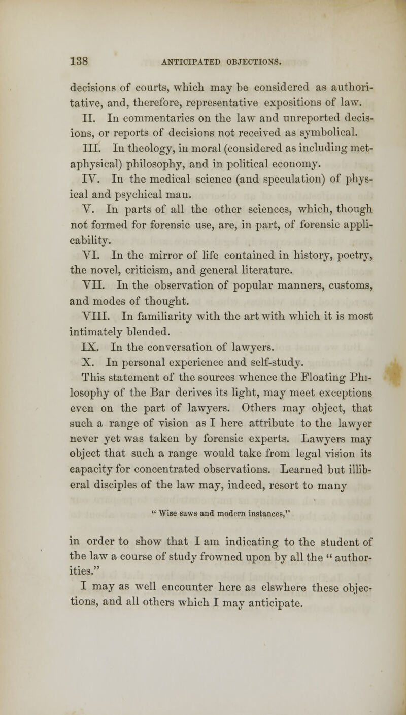 decisions of courts, which may be considered as authori- tative, and, therefore, representative expositions of law. II. In commentaries on the law and unreported decis- ions, or reports of decisions not received as symbolical. III. In theology, in moral (considered as including met- aphysical) philosophy, and in political economy. IV. In the medical science (and speculation) of phys- ical and psychical man. V. In parts of all the other sciences, which, though not formed for forensic use, are, in part, of forensic appli- cability. VI. In the mirror of life contained in history, poetry, the novel, criticism, and general literature. VII. In the observation of popular manners, customs, and modes of thought. VIII. In familiarity with the art with which it is most intimately blended. IX. In the conversation of lawyers. X. In personal experience and self-study. This statement of the sources whence the Floating Phi- losophy of the Bar derives its light, may meet exceptions even on the part of lawyers. Others may object, that such a range of vision as I here attribute to the lawyer never yet was taken by forensic experts. Lawyers may object that such a range would take from legal vision its capacity for concentrated observations. Learned but illib- eral disciples of the law may, indeed, resort to many  Wise saws and modern instances,'' in order to show that I am indicating to the student of the law a course of study frowned upon by all the  author- ities. I may as well encounter here as elswhere these objec- tions, and all others which I may anticipate.