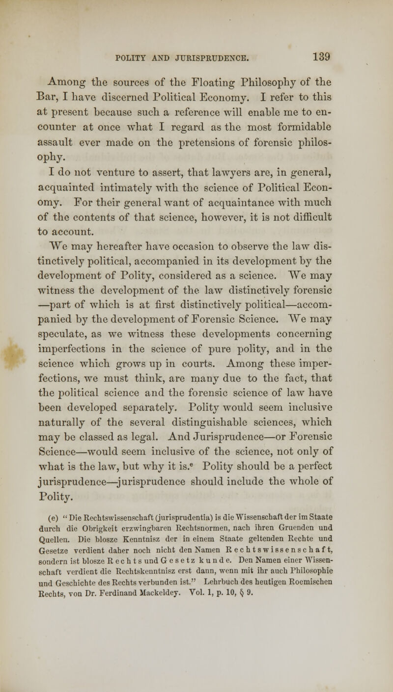 Among the sources of the Floating Philosophy of the Bar, I have discerned Political Economy. I refer to this at present because such a reference will enable me to en- counter at once what I regard as the most formidable assault ever made on the pretensions of forensic philos- ophy. I do not venture to assert, that lawyers are, in general, acquainted intimately with the science of Political Econ- omy. For their general want of acquaintance with much of the contents of that science, however, it is not difficult to account. We may hereafter have occasion to observe the law dis- tinctively political, accompanied in its development by the development of Polity, considered as a science. We may witness the development of the law distinctively forensic —part of which is at first distinctively political—accom- panied by the development of Forensic Science. We may speculate, as we witness these developments concerning imperfections in the science of pure polity, and in the science which grows up in courts. Among these imper- fections, we must think, are many due to the fact, that the political science and the forensic science of law have been developed separately. Polity would seem inclusive naturally of the several distinguishable sciences, which may be classed as legal. And Jurisprudence—or Forensic Science—would seem inclusive of the science, not only of what is the law, but why it is.e Polity should be a perfect jurisprudence—-jurisprudence should include the whole of Polity. (e)  Die Rechtswissenschaft (jurisprudentia) is die Wissenschaft der im Staate durch die Obrigkeit erzwingbaren Rechtsnormen, nach ihren Gruenden und Quellen. Die blosze Kenntnisz der in einem Staate geltenden Rechte und Gesetze verdient daher nock nicht den Namen Rechtswissenschaft, sondern ist blosze R e c h t s und Gesetz kunde. Den Namen einer Wissen- schaft verdient die Rechtskenntnisz erst dann, wenn mit ihr auch Fhilosophie und Geschichte des Rechts verbunden ist. Lehrbuch des heutigen Roemischen Rechts, von Dr. Ferdinand Mackeldey. Vol. 1, p. 10, § 9.