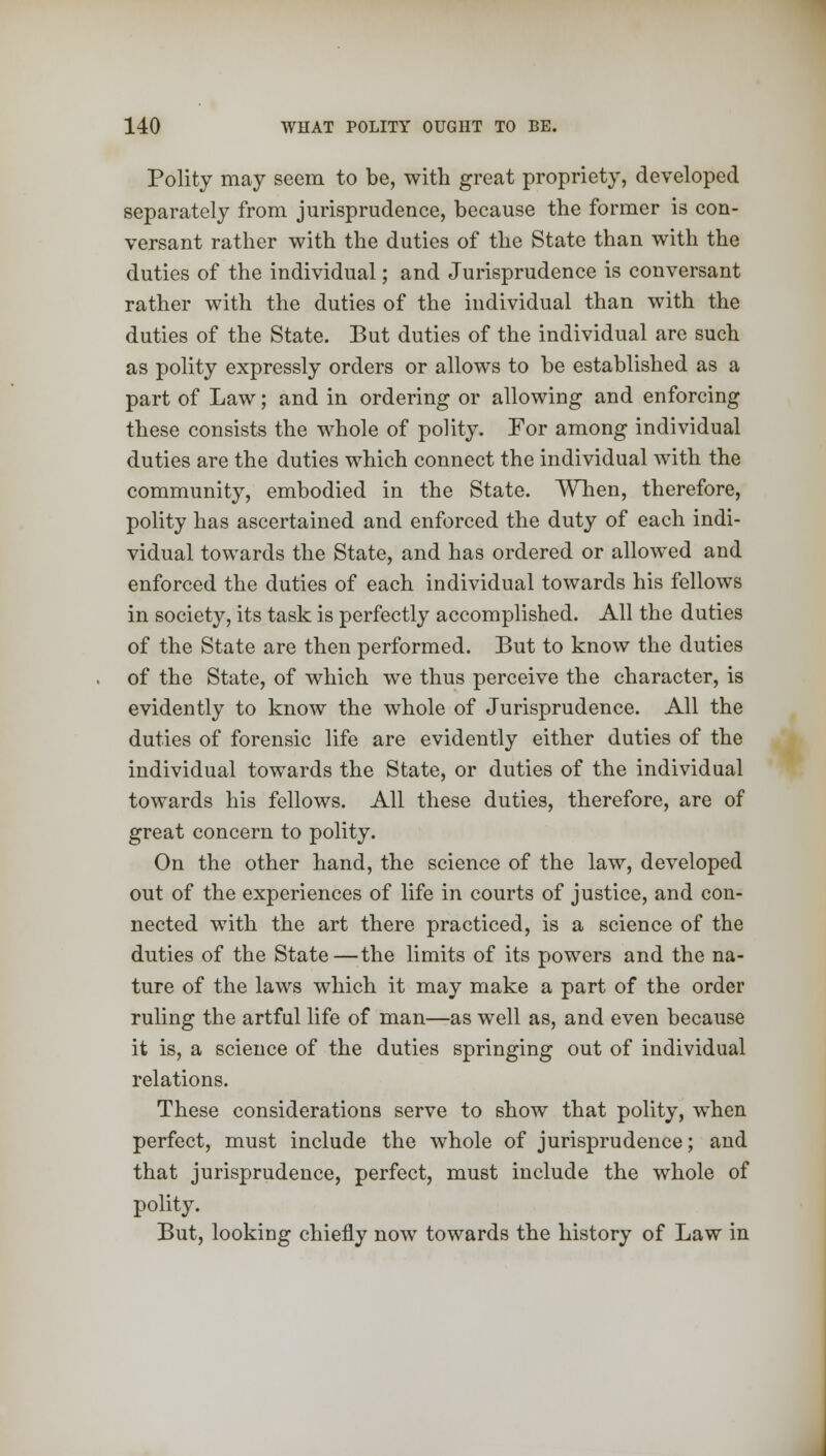 Polity may seem to be, with great propriety, developed separately from jurisprudence, because the former is con- versant rather with the duties of the State than with the duties of the individual; and Jurisprudence is conversant rather with the duties of the individual than wTith the duties of the State. But duties of the individual are such as polity expressly orders or allows to be established as a part of Law; and in ordering or allowing and enforcing these consists the w7hole of polity. For among individual duties are the duties which connect the individual with the community, embodied in the State. When, therefore, polity has ascertained and enforced the duty of each indi- vidual towards the State, and has ordered or allowed and enforced the duties of each individual towards his fellows in society, its task is perfectly accomplished. All the duties of the State are then performed. But to know the duties of the State, of which we thus perceive the character, is evidently to know the whole of Jurisprudence. All the duties of forensic life are evidently either duties of the individual towards the State, or duties of the individual towards his fellows. All these duties, therefore, are of great concern to polity. On the other hand, the science of the law, developed out of the experiences of life in courts of justice, and con- nected with the art there practiced, is a science of the duties of the State—the limits of its powers and the na- ture of the laws which it may make a part of the order ruling the artful life of man—as well as, and even because it is, a science of the duties springing out of individual relations. These considerations serve to show that polity, when perfect, must include the whole of jurisprudence; and that jurisprudence, perfect, must include the whole of polity. But, looking chiefly now towards the history of Law in