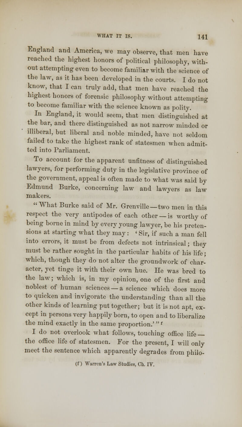 England and America, we may observe, that men have reached the highest honors of political philosophy, with- out attempting even to become familiar with the science of the law, as it has been developed in the courts. I do not know, that I can truly add, that men have reached the highest honors of forensic philosophy without attempting to become familiar with the science known as polity. In England, it would seem, that men distinguished at the bar, and there distinguished as not narrow minded or illiberal, but liberal and noble minded, have not seldom failed to take the highest rank of statesmen when admit- ted into Parliament. To account for the apparent unfitness of distinguished lawyers, for performing duty in the legislative province of the government, appeal is often made to what was said by Edmund Burke, concerning law and lawyers as law makers. What Burke said of Mr. Grenville—two men in this respect the very antipodes of each other —is worthy of being borne in mind by every young lawyer, be his preten- sions at starting what they may: 'Sir, if such a man fell into errors, it must be from defects not intrinsical; they must be rather sought in the particular habits of his life; which, though they do not alter the groundwork of char- acter, yet tinge it with their own hue. He was bred to the law; which is, in my opinion, one of the first and noblest of human sciences — a science which does more to quicken and invigorate the understanding than all the other kinds of learning put together; but it is not apt. ex- cept in persons very happily born, to open and to liberalize the mind exactly in the same proportion.'f I do not overlook what follows, touching office life the office life of statesmen. For the present, I will only meet the sentence which apparently degrades from philo-