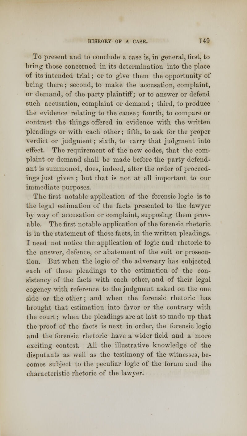 To present and to conclude a case is, in general, first, to bring those concerned in its determination into the place of its intended trial; or to give them the opportunity of being there ; second, to make the accusation, complaint, or demand, of the party plaintiff; or to answer or defend such accusation, complaint or demand; third, to produce the evidence relating to the cause; fourth, to compare or contrast the things offered in evidence with the written pleadings or with each other; fifth, to ask for the proper verdict or judgment; sixth, to carry that judgment into effect. The requirement of the new codes, that the com- plaint or demand shall be made before the party defend- ant is summoned, does, indeed, alter the order of proceed- ings just given; but that is not at all important to our immediate purposes. The first notable application of the forensic logic is to the legal estimation of the facts presented to the lawyer by way of accusation or complaint, supposing them prov- able. The first notable application of the forensic rhetoric is in the statement of those facts, in the written pleadings. I need not notice the application of logic and rhetoric to the answer, defence, or abatement of the suit or prosecu- tion. But when the logic of the adversary has subjected each of these pleadings to the estimation of the con- sistency of the facts with each other, and of their legal cogency with reference to the judgment asked on the one side or the other; and when the forensic rhetoric has brought that estimation into favor or the contrary with the court; when the pleadings are at last so made up that the proof of the facts is next in order, the forensic logic and the forensic rhetoric have a wider field and a more exciting contest. All the illustrative knowledge of the disputants as well as the testimony of the witnesses, be- comes subject to the peculiar logic of the forum and the characteristic rhetoric of the lawyer.