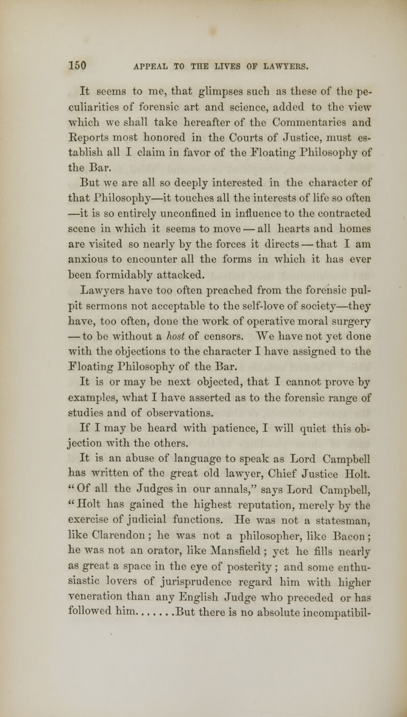 It seems to me, that glimpses such as these of the pe- culiarities of forensic art and science, added to the view which we shall take hereafter of the Commentaries and Reports most honored in the Courts of Justice, must es- tablish all I claim in favor of the Floating Philosophy of the Bar. But we are all so deeply interested in the character of that Philosophy—it touches all the interests of life so often —it is so entirely unconfined in influence to the contracted scene in which it seems to move — all hearts and homes are visited so nearly by the forces it directs — that I am anxious to encounter all the forms in which it has ever been formidably attacked. Lawyers have too often preached from the forensic pul- pit sermons not acceptable to the self-love of society—they have, too often, done the work of operative moral surgery — to be without a host of censors. We have not yet done with the objections to the character I have assigned to the Floating Philosophy of the Bar. It is or may be next objected, that I cannot prove by examples, what I have asserted as to the forensic range of studies and of observations. If I may be heard with patience, I will quiet this ob- jection with the others. It is an abuse of language to speak as Lord Campbell has written of the great old lawyer, Chief Justice Holt.  Of all the Judges in our annals, says Lord Campbell,  Holt has gained the highest reputation, merely by the exercise of judicial functions. He was not a statesman, like Clarendon; he was not a philosopher, like Bacon; he was not an orator, like Mansfield ; yet he fills nearly as great a space in the eye of posterity; and some enthu- siastic lovers of jurisprudence regard him with higher veneration than any English Judge who preceded or has followed him But there is no absolute incompatibil-