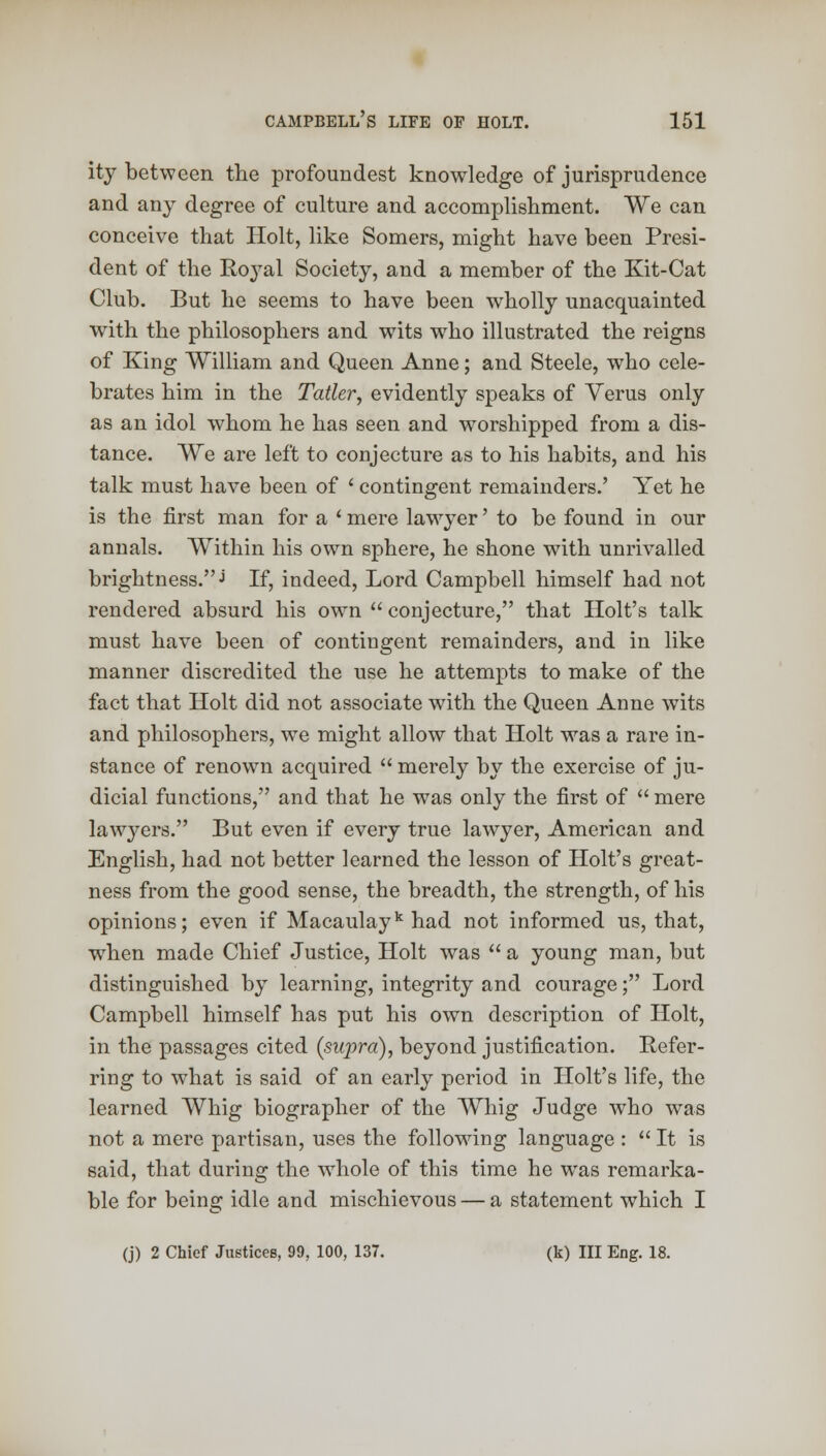 ity between the profoundest knowledge of jurisprudence and any degree of culture and accomplishment. We can conceive that Holt, like Somers, might have been Presi- dent of the Royal Society, and a member of the Kit-Cat Club. But he seems to have been wholly unacquainted with the philosophers and wits wdio illustrated the reigns of King William and Queen Anne; and Steele, who cele- brates him in the Tatler, evidently speaks of Verus only as an idol whom he has seen and worshipped from a dis- tance. We are left to conjecture as to his habits, and his talk must have been of ' contingent remainders.' Yet he is the first man for a ' mere lawyer' to be found in our annals. Within his own sphere, he shone with unrivalled brightness.j If, indeed, Lord Campbell himself had not rendered absurd his own  conjecture, that Holt's talk must have been of contingent remainders, and in like manner discredited the use he attempts to make of the fact that Holt did not associate with the Queen Anne wits and philosophers, we might allow that Holt was a rare in- stance of renown acquired  merely by the exercise of ju- dicial functions, and that he was only the first of  mere lawyers. But even if every true lawyer, American and English, had not better learned the lesson of Holt's great- ness from the good sense, the breadth, the strength, of his opinions; even if Macaulayk had not informed us, that, when made Chief Justice, Holt was  a young man, but distinguished by learning, integrity and courage; Lord Campbell himself has put his own description of Holt, in the passages cited (supra), beyond justification. Refer- ring to what is said of an early period in Holt's life, the learned Whig biographer of the Whig Judge who was not a mere partisan, uses the following language :  It is said, that during the whole of this time he was remarka- ble for being idle and mischievous — a statement which I (j) 2 Chief Justices, 99, 100, 137. (k) III Eng. 18.