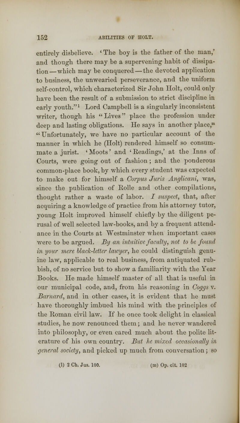 entirely disbelieve. i The boy is the father of the man,' and though there may be a supervening habit of dissipa- tion—which may be conquered—the devoted application to business, the unwearied perseverance, and the uniform self-control, which characterized Sir John Holt, could only have been the result of a submission to strict discipline in early youth.1 Lord Campbell is a singularly inconsistent writer, though his Lives place the profession under deep and lasting obligations. He says in another place,m Unfortunately, we have no particular account of the manner in which he (Holt) rendered himself so consum- mate a jurist. ' Moots' and ' Headings,' at the Inns of Courts, were going out of fashion; and the ponderous common-place book, by which every student was expected to make out for himself a Corpus Juris Anglicani, was, since the publication of Rolle and other compilations, thought rather a waste of labor. I suspect, that, after acquiring a knowledge of practice from his attorney tutor, young Holt improved himself chiefly by the diligent pe- rusal of well selected law-books, and by a frequent attend- ance in the Courts at Westminster when important cases were to be argued. By an intuitive faculty, not to be found in your mere black-letter lawyer, he could distinguish genu- ine law, applicable to real business, from antiquated rub- bish, of no service but to show a familiarity with the Year Books. He made himself master of all that is useful in our municipal code, and, from his reasoning in Coggs v. Barnard, and in other cases, it is evident that he must have thoroughly imbued his mind with the principles of the Roman civil law. If he once took delight in classical studies, he now renounced them; and he never wandered into philosophy, or even cared much about the polite lit- erature of his own country. But he mixed occasionally in general society, and picked up much from conversation; so (1) 2 Ch. Jus. 100. (m) Op. cit. 102