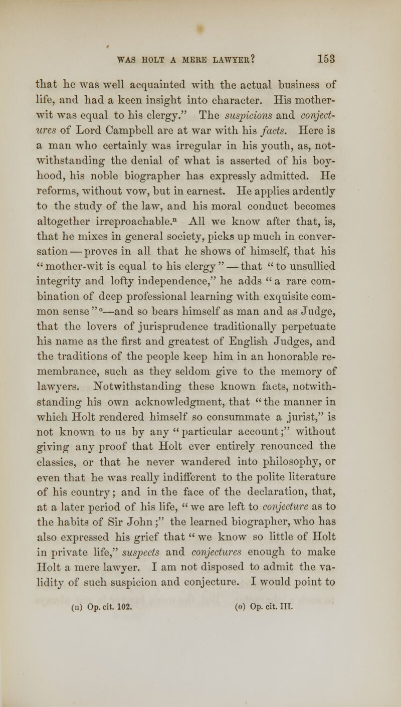 that he was well acquainted with the actual business of life, and had a keen insight into character. His mother- wit was equal to his clergy. The suspicions and conject- ures of Lord Campbell are at war with his facts. Here is a man who certainly was irregular in his youth, as, not- withstanding the denial of what is asserted of his boy- hood, his noble biographer has expressly admitted. He reforms, without vow, but in earnest. He applies ardently to the study of the law, and his moral conduct becomes altogether irreproachable.11 All we know after that, is, that he mixes in general society, picks up much in conver- sation — proves in all that he shows of himself, that his  mother-wit is equal to his clergy  — that  to unsullied integrity and lofty independence, he adds  a rare com- bination of deep professional learning with exquisite com- mon sense0—and so bears himself as man and as Judge, that the lovers of jurisprudence traditionally perpetuate his name as the first and greatest of English Judges, and the traditions of the people keep him in an honorable re- membrance, such as they seldom give to the memory of lawyers. Notwithstanding these known facts, notwith- standing his own acknowledgment, that  the manner in which Holt rendered himself so consummate a jurist, is not known to us by any  particular account; without giving any proof that Holt ever entirely renounced the classics, or that he never wandered into philosophy, or even that he was really indifferent to the polite literature of his country; and in the face of the declaration, that, at a later period of his life,  we are left to conjecture as to the habits of Sir John; the learned biographer, who has also expressed his grief that  we know so little of Holt in private life, suspects and conjectures enough to make Holt a mere lawyer. I am not disposed to admit the va- lidity of such suspicion and conjecture. I would point to (n) Op. cit. 102. (o) Op. cit. III.