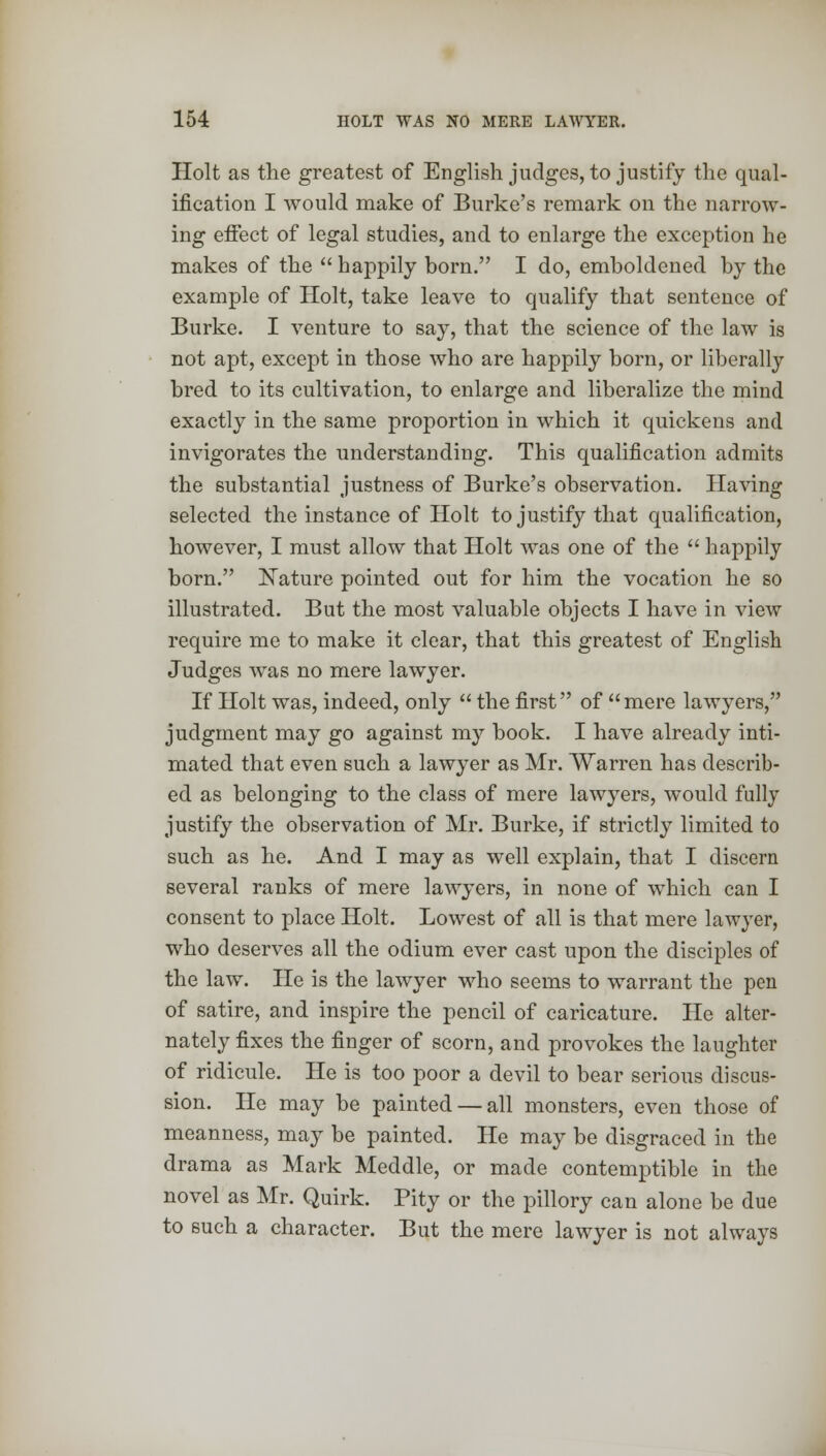 Holt as the greatest of English judges, to justify the qual- ification I would make of Burke's remark on the narrow- ing effect of legal studies, and to enlarge the exception he makes of the  happily born. I do, emboldened by the example of Holt, take leave to qualify that sentence of Burke. I venture to say, that the science of the law is not apt, except in those who are happily born, or liberally bred to its cultivation, to enlarge and liberalize the mind exactly in the same proportion in which it quickens and invigorates the understanding. This qualification admits the substantial justness of Burke's observation. Having selected the instance of Holt to justify that qualification, however, I must allow that Holt was one of the  happily born. Nature pointed out for him the vocation he so illustrated. But the most valuable objects I have in view require me to make it clear, that this greatest of English Judges was no mere lawyer. If Holt was, indeed, only  the first of mere lawyers, judgment may go against my book. I have already inti- mated that even such a lawyer as Mr. Warren has describ- ed as belonging to the class of mere lawyers, would fully justify the observation of Mr. Burke, if strictly limited to such as he. And I may as well explain, that I discern several ranks of mere lawyers, in none of which can I consent to place Holt. Lowest of all is that mere lawyer, who deserves all the odium ever cast upon the disciples of the law. He is the lawyer who seems to warrant the pen of satire, and inspire the pencil of caricature. He alter- nately fixes the finger of scorn, and provokes the laughter of ridicule. He is too poor a devil to bear serious discus- sion. He may be painted — all monsters, even those of meanness, may be painted. He may be disgraced in the drama as Mark Meddle, or made contemptible in the novel as Mr. Quirk. Pity or the pillory can alone be due to such a character. But the mere lawyer is not always