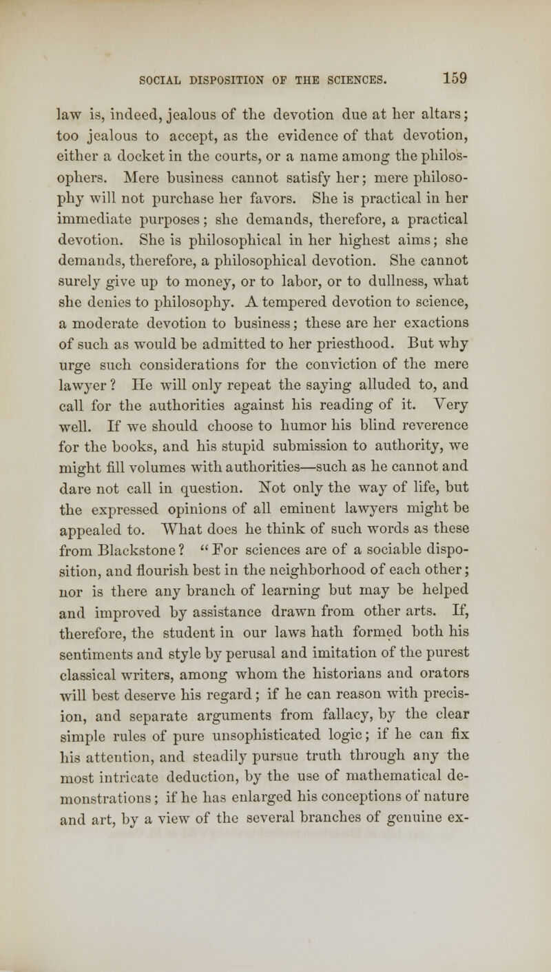 law is, indeed, jealous of the devotion due at her altars; too jealous to accept, as the evidence of that devotion, either a docket in the courts, or a name among the philos- ophers. Mere business cannot satisfy her; mere philoso- phy will not purchase her favors. She is practical in her immediate purposes; she demands, therefore, a practical devotion. She is philosophical in her highest aims; she demands, therefore, a philosophical devotion. She cannot surely give up to money, or to labor, or to dullness, what she denies to philosophy. A tempered devotion to science, a moderate devotion to business; these are her exactions of such as would be admitted to her priesthood. But why urge such considerations for the conviction of the mere lawyer ? He will only repeat the saying alluded to, and call for the authorities against his reading of it. Yery well. If we should choose to humor his blind reverence for the books, and his stupid submission to authority, we might fill volumes with authorities—such as he cannot and dare not call in question. Not only the way of life, but the expressed opinions of all eminent lawyers might be appealed to. What does he think of such words as these from Blackstone ?  For sciences are of a sociable dispo- sition, and flourish best in the neighborhood of each other; nor is there any branch of learning but may be helped and improved by assistance drawn from other arts. If, therefore, the student in our laws hath formed both his sentiments and style by perusal and imitation of the purest classical writers, among whom the historians and orators will best deserve his regard; if he can reason with precis- ion, and separate arguments from fallacy, by the clear simple rules of pure unsophisticated logic; if he can fix his attention, and steadily pursue truth through any the most intricate deduction, by the use of mathematical de- monstrations ; if he has enlarged his conceptions of nature and art, by a view of the several branches of genuine ex-