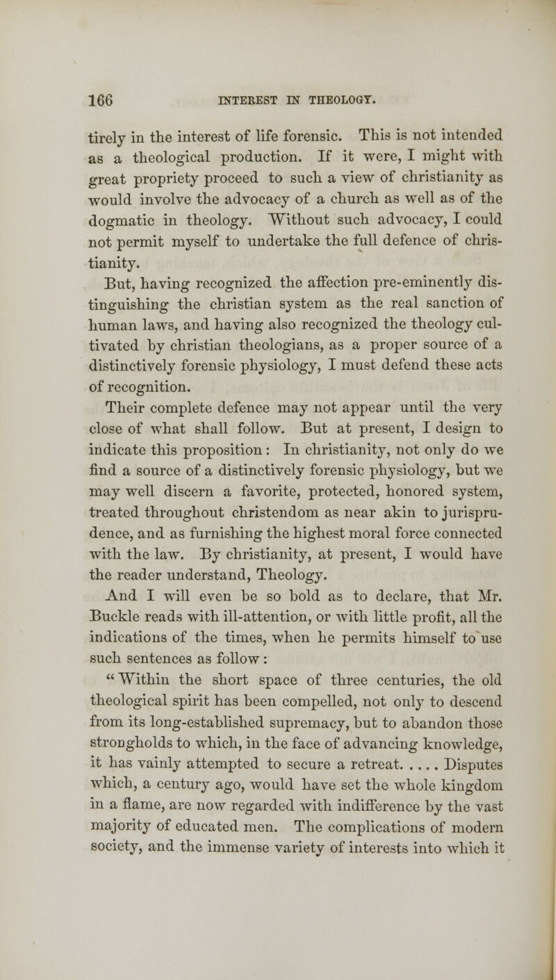 tirely in the interest of life forensic. This is not intended as a theological production. If it were, I might with great propriety proceed to such a view of Christianity as would involve the advocacy of a church as well as of the dogmatic in theology. Without such advocacy, I could not permit myself to undertake the full defence of Chris- tianity. But, having recognized the affection pre-eminently dis- tinguishing the christian system as the real sanction of human laws, and having also recognized the theology cul- tivated hy christian theologians, as a proper source of a distinctively forensic physiology, I must defend these acts of recognition. Their complete defence may not appear until the very close of what shall follow. But at present, I design to indicate this proposition: In Christianity, not only do we find a source of a distinctively forensic physiology, but we may well discern a favorite, protected, honored system, treated throughout Christendom as near akin to jurispru- dence, and as furnishing the highest moral force connected with the law. By Christianity, at present, I would have the reader understand, Theology. And I will even be so bold as to declare, that Mr. Buckle reads with ill-attention, or with little profit, all the indications of the times, when he permits himself to use such sentences as follow:  Within the short space of three centuries, the old theological spirit has been compelled, not only to descend from its long-established supremacy, but to abandon those strocgholds to which, in the face of advancing knowledge, it has vainly attempted to secure a retreat Disputes which, a century ago, would have set the whole kingdom in a flame, are now regarded with indifference by the vast majority of educated men. The complications of modern society, and the immense variety of interests into which it
