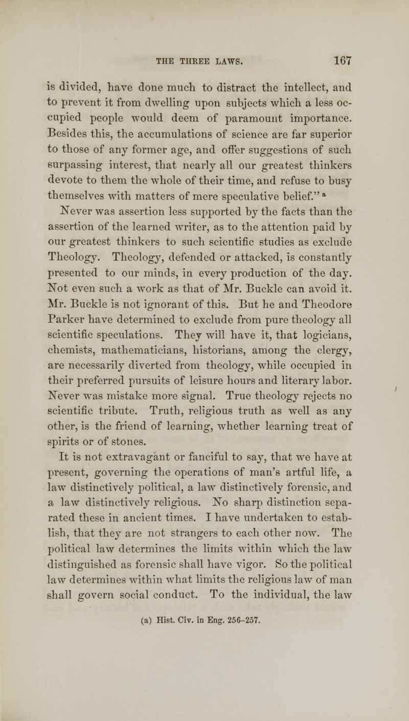 is divided, have done much to distract the intellect, and to prevent it from dwelling upon subjects which a less oc- cupied people would deem of paramount importance. Besides this, the accumulations of science are far superior to those of any former age, and offer suggestions of such surpassing interest, that nearly all our greatest thinkers devote to them the whole of their time, and refuse to busy themselves with matters of mere speculative belief. a Never was assertion less supported by the facts than the assertion of the learned writer, as to the attention paid by our greatest thinkers to such scientific studies as exclude Theology. Theology, defended or attacked, is constantly presented to our minds, in every production of the day. Not even such a work as that of Mr. Buckle can avoid it. Mr. Buckle is not ignorant of this. But he and Theodore Parker have determined to exclude from pure theology all scientific speculations. They will have it, that logicians, chemists, mathematicians, historians, among the clergy, are necessarily diverted from theology, while occupied in their preferred pursuits of leisure hours and literary labor. Never was mistake more signal. True theology rejects no scientific tribute. Truth, religious truth as well as any other, is the friend of learning, whether learning treat of spirits or of stones. It is not extravagant or fanciful to say, that we have at present, governing the operations of man's artful life, a law distinctively political, a law distinctively forensic, and a law distinctively religious. No sharp distinction sepa- rated these in ancient times. I have undertaken to estab- lish, that they are not strangers to each other now. The political law determines the limits within which the law distinguished as forensic shall have vigor. So the political law determines within what limits the religious law of man shall govern social conduct. To the individual, the law (a) Hiet. Civ. in Eng. 256-257.