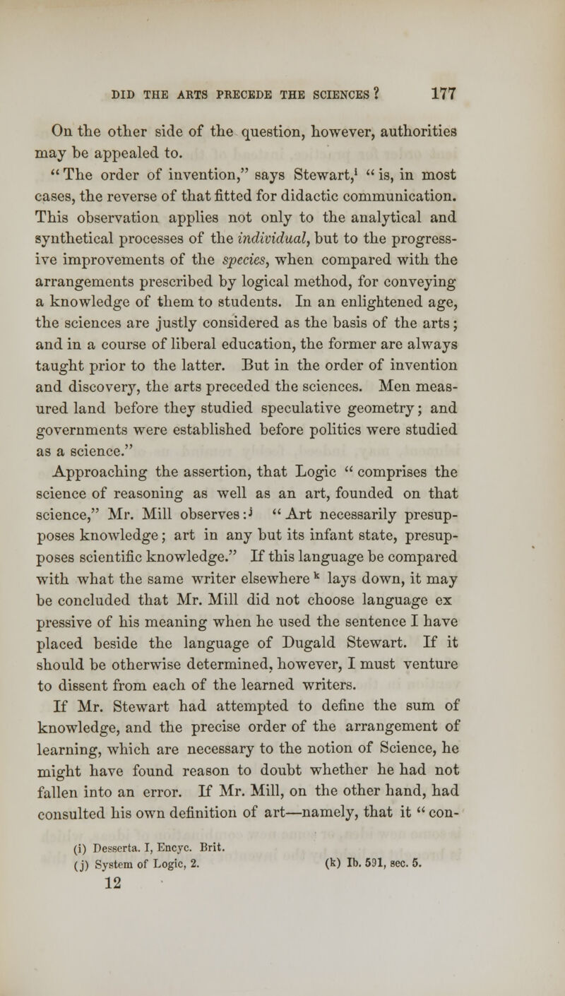 On the other side of the question, however, authorities may be appealed to.  The order of invention, says Stewart,1  is, in most cases, the reverse of that fitted for didactic communication. This observation applies not only to the analytical and synthetical processes of the individual, but to the progress- ive improvements of the species, when compared with the arrangements prescribed by logical method, for conveying a knowledge of them to students. In an enlightened age, the sciences are justly considered as the basis of the arts; and in a course of liberal education, the former are always taught prior to the latter. But in the order of invention and discovery, the arts preceded the sciences. Men meas- ured land before they studied speculative geometry; and governments were established before politics were studied as a science. Approaching the assertion, that Logic  comprises the science of reasoning as well as an art, founded on that science, Mr. Mill observes -J Art necessarily presup- poses knowledge; art in any but its infant state, presup- poses scientific knowledge. If this language be compared with what the same writer elsewhere k lays down, it may be concluded that Mr. Mill did not choose language ex pressive of his meaning when he used the sentence I have placed beside the language of Dugald Stewart. If it should be otherwise determined, however, I must venture to dissent from each of the learned writers. If Mr. Stewart had attempted to define the sum of knowledge, and the precise order of the arrangement of learning, which are necessary to the notion of Science, he might have found reason to doubt whether he had not fallen into an error. If Mr. Mill, on the other hand, had consulted his own definition of art—namely, that it  con- (i) Desscrta. I, Encyc. Brit. (j) System of Logic, 2. (k) lb. 591, sec. 5. 12