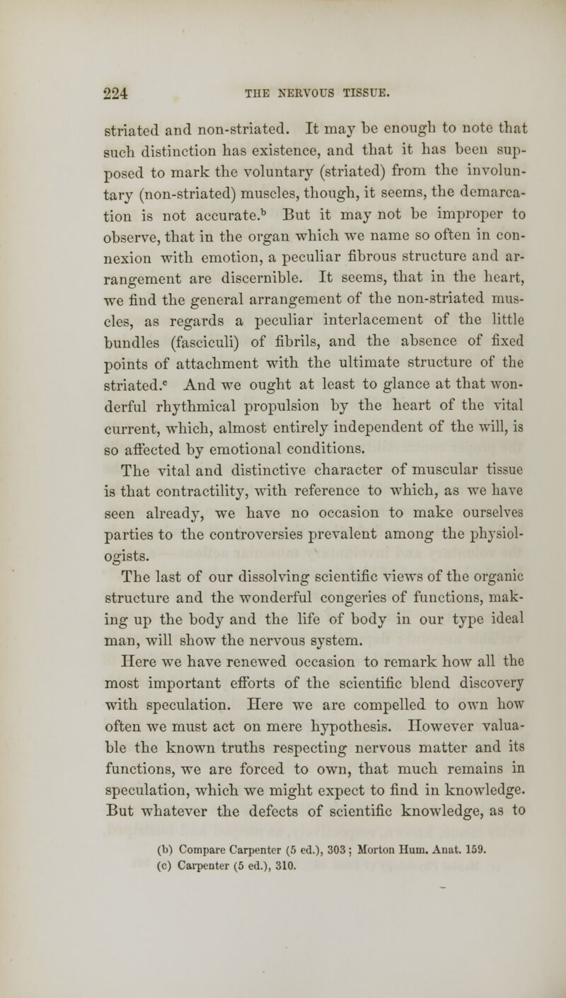 striated and non-striated. It may be enough to note that such distinction has existence, and that it has been sup- posed to mark the voluntary (striated) from the involun- tary (non-striated) muscles, though, it seems, the demarca- tion is not accurate.b But it may not be improper to observe, that in the organ which we name so often in con- nexion with emotion, a peculiar fibrous structure and ar- rangement are discernible. It seems, that in the heart, we find the general arrangement of the non-striated mus- cles, as regards a peculiar interlacement of the little bundles (fasciculi) of fibrils, and the absence of fixed points of attachment with the ultimate structure of the striated.6 And we ought at least to glance at that won- derful rhythmical propulsion by the heart of the vital current, which, almost entirely independent of the will, is so affected by emotional conditions. The vital and distinctive character of muscular tissue is that contractility, with reference to which, as we have seen already, we have no occasion to make ourselves parties to the controversies prevalent among the physiol- ogists. The last of our dissolving scientific views of the organic structure and the wonderful congeries of functions, mak- ing up the body and the life of body in our type ideal man, will show the nervous system. Here we have renewed occasion to remark how all the most important efforts of the scientific blend discovery with speculation. Here we are compelled to own how often we must act on mere hypothesis. However valua- ble the known truths respecting nervous matter and its functions, we are forced to own, that much remains in speculation, which we might expect to find in knowledge. But whatever the defects of scientific knowledge, as to (b) Compare Carpenter (5 ed.), 303 ; Morton Hum. Anat. 159. (c) Carpenter (5 ed.), 310.