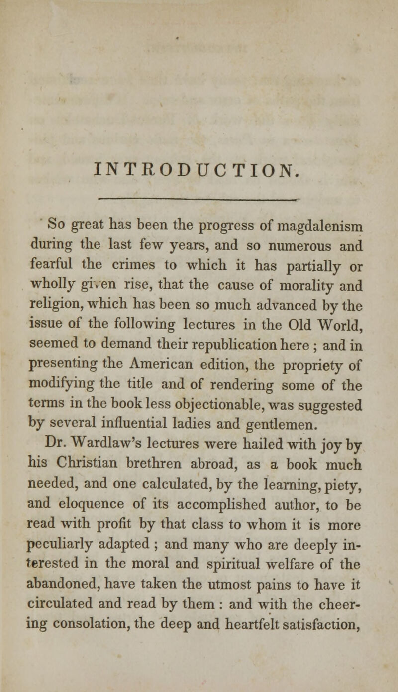 INTRODUCTION. So great has been the progress of magdalenism during the last few years, and so numerous and fearful the crimes to which it has partially or wholly given rise, that the cause of morality and religion, which has been so much advanced by the issue of the following lectures in the Old World, seemed to demand their republication here ; and in presenting the American edition, the propriety of modifying the title and of rendering some of the terms in the book less objectionable, was suggested by several influential ladies and gentlemen. Dr. Wardlaw's lectures were hailed with joy by his Christian brethren abroad, as a book much needed, and one calculated, by the learning, piety, and eloquence of its accomplished author, to be read with profit by that class to whom it is more peculiarly adapted ; and many who are deeply in- terested in the moral and spiritual welfare of the abandoned, have taken the utmost pains to have it circulated and read by them : and with the cheer- ing consolation, the deep and heartfelt satisfaction,