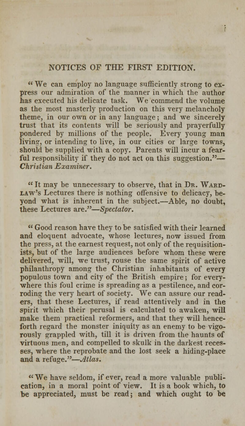 NOTICES OF THE FIRST EDITION.  We can employ no language sufficiently strong to ex- press our admiration of the manner in which the author has executed his delicate task. We commend the volume as the most masterly production on this very melancholy theme, in our own or in any language; and we sincerely trust that its contents will be seriously and prayerfully pondered by millions of the people. Every young man living, or intending to live, in our cities or large towns, should be supplied with a copy. Parents will incur a fear- ful responsibility if they do not act on this suggestion.— Christian Examiner.  It may be unnecessary to observe, that in Dr. Ward- law's Lectures there is nothing offensive to delicacy, be- yond what is inherent in the subject.—Able, no doubt, these Lectures are.—Spectator.  Good reason have they to be satisfied with their learned and eloquent advocate, whose lectures, now issued from the press, at the earnest request, not only of the requisition- ists, but of the large audiences before whom these were delivered, will, we trust, rouse the same spirit of active philanthropy among the Christian inhabitants of every populous town and city of the British empire; for every- where this foul crime is spreading as a pestilence, and cor- roding the very heart of society. We can assure our read- ers, that these Lectures, if read attentively and in the spirit which their perusal is calculated to awaken, will make them practical reformers, and that they will hence- forth regard the monster iniquity as an enemy to be vigo- rously grappled with, till it is driven from the haunts of virtuous men, and compelled to skulk in the darkest reces- ses, where the reprobate and the lost seek a hiding-place and a refuge.—Atlas.  We have seldom, if ever, read a more valuable publi- cation, in a moral point of view. It is a book which, to be appreciated, must be read; and which ought to be