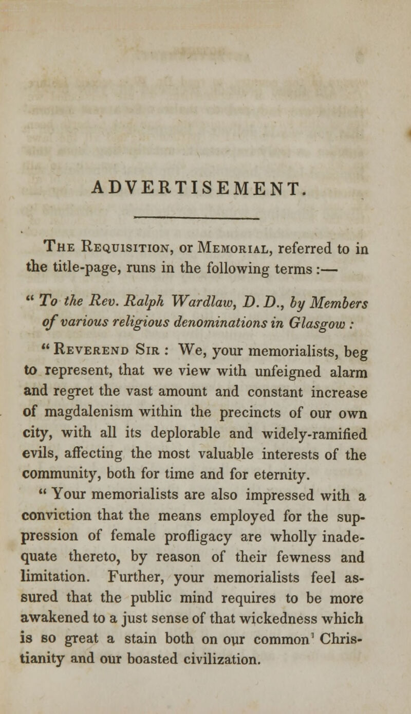 ADVERTISEMENT. The Requisition, or Memorial, referred to in the title-page, runs in the following terms:—  To the Rev. Ralph Wardlaw, D. D., by Members of various religious denominations in Glasgow :  Reverend Sir : We, your memorialists, beg to represent, that we view with unfeigned alarm and regret the vast amount and constant increase of magdalenism within the precincts of our own city, with all its deplorable and widely-ramified evils, affecting the most valuable interests of the community, both for time and for eternity.  Your memorialists are also impressed with a conviction that the means employed for the sup- pression of female profligacy are wholly inade- quate thereto, by reason of their fewness and limitation. Further, your memorialists feel as- sured that the public mind requires to be more awakened to a just sense of that wickedness which is bo great a stain both on our common1 Chris- tianity and our boasted civilization.