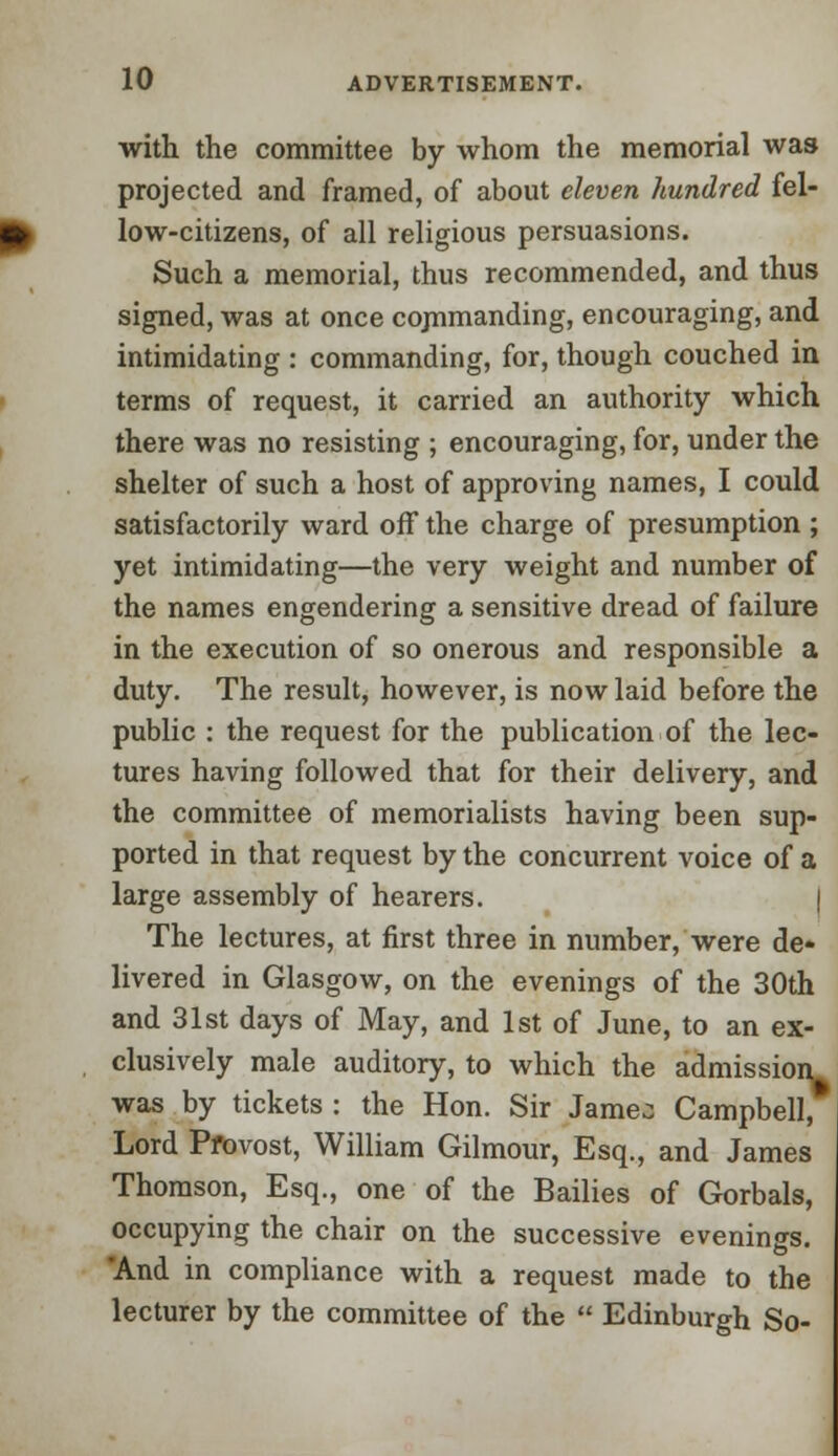 with the committee by whom the memorial was projected and framed, of about eleven hundred fel- low-citizens, of all religious persuasions. Such a memorial, thus recommended, and thus signed, was at once cojnmanding, encouraging, and intimidating : commanding, for, though couched in terms of request, it carried an authority which there was no resisting ; encouraging, for, under the shelter of such a host of approving names, I could satisfactorily ward off the charge of presumption ; yet intimidating—the very weight and number of the names engendering a sensitive dread of failure in the execution of so onerous and responsible a duty. The result, however, is now laid before the public : the request for the publication of the lec- tures having followed that for their delivery, and the committee of memorialists having been sup- ported in that request by the concurrent voice of a large assembly of hearers. | The lectures, at first three in number, were de- livered in Glasgow, on the evenings of the 30th and 31st days of May, and 1st of June, to an ex- clusively male auditory, to which the admission^ was by tickets : the Hon. Sir Jameo Campbell, Lord Pfovost, William Gilmour, Esq., and James Thomson, Esq., one of the Bailies of Gorbals, occupying the chair on the successive evenings. And in compliance with a request made to the lecturer by the committee of the  Edinburgh So-