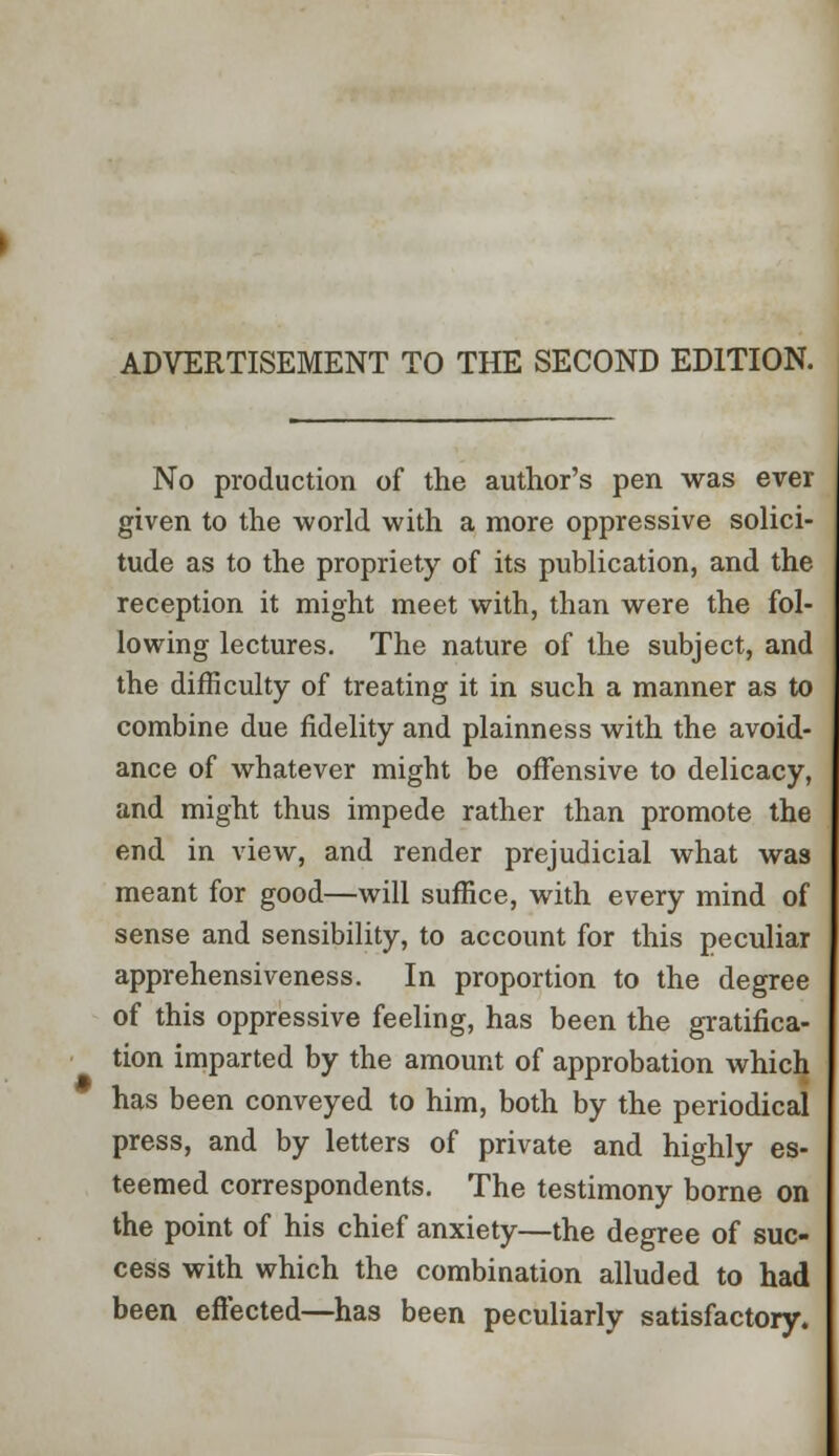 ADVERTISEMENT TO THE SECOND EDITION. No production of the author's pen was ever given to the world with a more oppressive solici- tude as to the propriety of its publication, and the reception it might meet with, than were the fol- lowing lectures. The nature of the subject, and the difficulty of treating it in such a manner as to combine due fidelity and plainness with the avoid- ance of whatever might be offensive to delicacy, and might thus impede rather than promote the end in view, and render prejudicial what was meant for good—will suffice, with every mind of sense and sensibility, to account for this peculiar apprehensiveness. In proportion to the degree of this oppressive feeling, has been the gratifica- tion imparted by the amount of approbation which has been conveyed to him, both by the periodical press, and by letters of private and highly es- teemed correspondents. The testimony borne on the point of his chief anxiety—the degree of suc- cess with which the combination alluded to had been effected—has been peculiarly satisfactory.