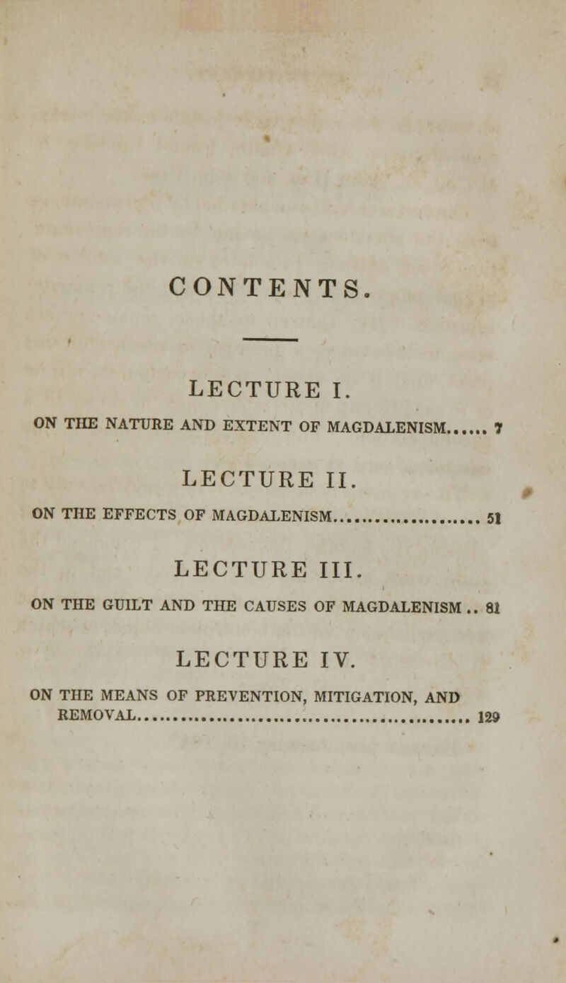 CONTENTS. LECTURE I. ON THE NATURE AND EXTENT OF MAGDALENISM 1 LECTURE II. ON THE EFFECTS OF MAGDALENISM 51 LECTURE III. ON THE GUILT AND THE CAUSES OF MAGDALENISM .. 81 LECTURE IV. ON THE MEANS OF PREVENTION, MITIGATION, AND REMOVAL 129