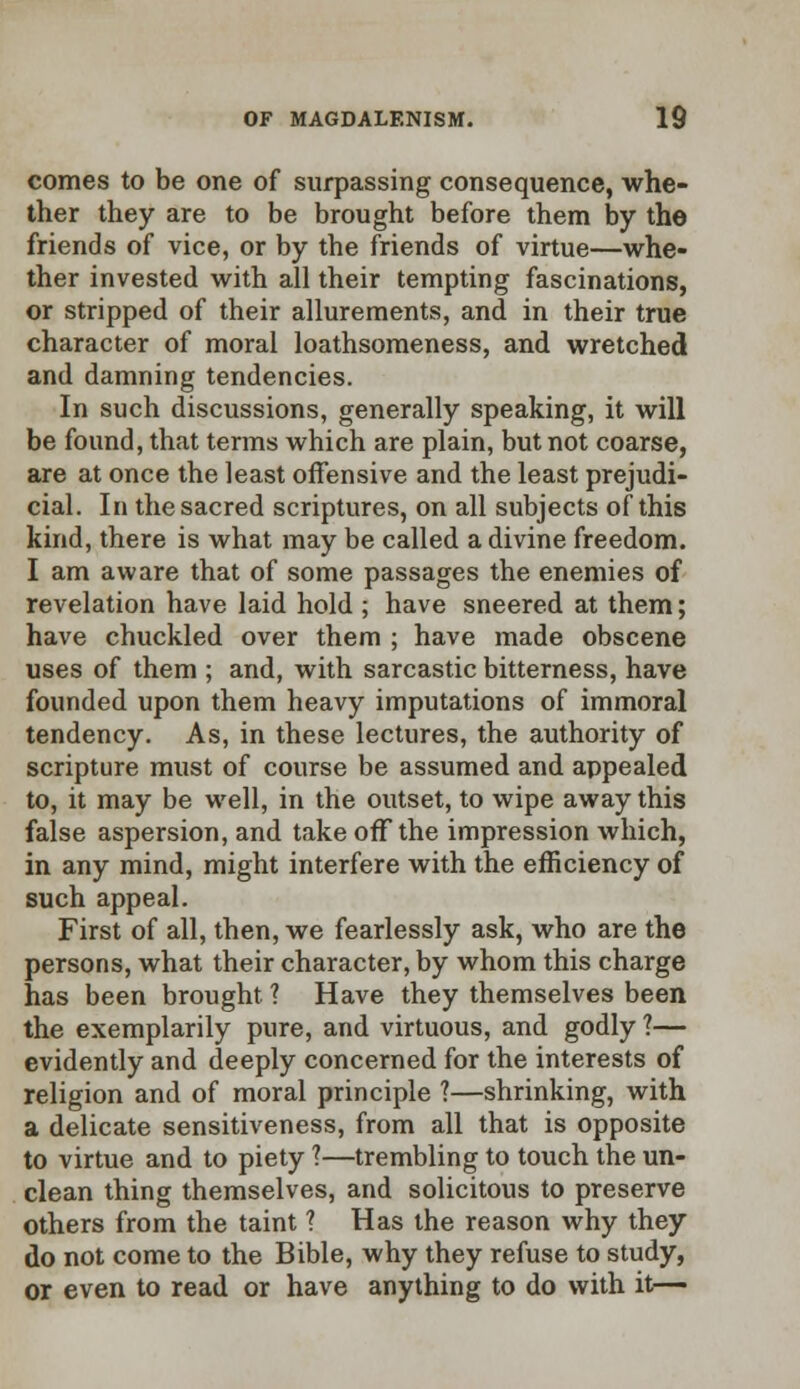 comes to be one of surpassing consequence, whe- ther they are to be brought before them by the friends of vice, or by the friends of virtue—whe- ther invested with all their tempting fascinations, or stripped of their allurements, and in their true character of moral loathsomeness, and wretched and damning tendencies. In such discussions, generally speaking, it will be found, that terms which are plain, but not coarse, are at once the least offensive and the least prejudi- cial. In the sacred scriptures, on all subjects of this kind, there is what may be called a divine freedom. I am aware that of some passages the enemies of revelation have laid hold ; have sneered at them; have chuckled over them ; have made obscene uses of them ; and, with sarcastic bitterness, have founded upon them heavy imputations of immoral tendency. As, in these lectures, the authority of scripture must of course be assumed and appealed to, it may be well, in the outset, to wipe away this false aspersion, and take off the impression which, in any mind, might interfere with the efficiency of such appeal. First of all, then, we fearlessly ask, who are the persons, what their character, by whom this charge has been brought ? Have they themselves been the exemplarily pure, and virtuous, and godly ?— evidently and deeply concerned for the interests of religion and of moral principle ?—shrinking, with a delicate sensitiveness, from all that is opposite to virtue and to piety ?—trembling to touch the un- clean thing themselves, and solicitous to preserve others from the taint 1 Has the reason why they do not come to the Bible, why they refuse to study, or even to read or have anything to do with it—