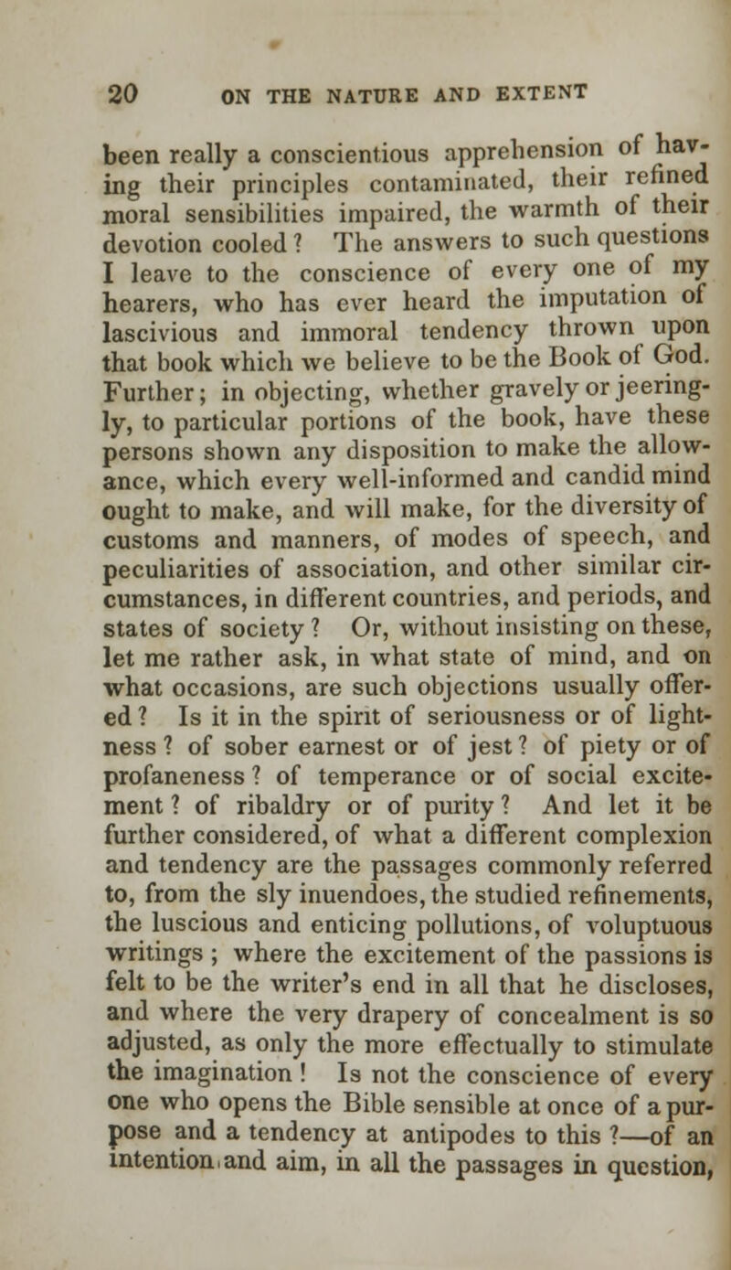 been really a conscientious apprehension of hav- ing their principles contaminated, their refined moral sensibilities impaired, the warmth of their devotion cooled ? The answers to such questions I leave to the conscience of every one of my hearers, who has ever heard the imputation of lascivious and immoral tendency thrown upon that book which we believe to be the Book of God. Further; in objecting, whether gravely or jeering- ly, to particular portions of the book, have these persons shown any disposition to make the allow- ance, which every well-informed and candid mind ought to make, and will make, for the diversity of customs and manners, of modes of speech, and peculiarities of association, and other similar cir- cumstances, in different countries, and periods, and states of society 1 Or, without insisting on these, let me rather ask, in what state of mind, and on what occasions, are such objections usually offer- ed 1 Is it in the spirit of seriousness or of light- ness ? of sober earnest or of jest ? of piety or of profaneness ? of temperance or of social excite- ment 1 of ribaldry or of purity ? And let it be further considered, of what a different complexion and tendency are the passages commonly referred to, from the sly inuendoes, the studied refinements, the luscious and enticing pollutions, of voluptuous writings ; where the excitement of the passions is felt to be the writer's end in all that he discloses, and where the very drapery of concealment is so adjusted, as only the more effectually to stimulate the imagination ! Is not the conscience of every one who opens the Bible sensible at once of a pur- pose and a tendency at antipodes to this ?—of an intention,and aim, in all the passages in question,