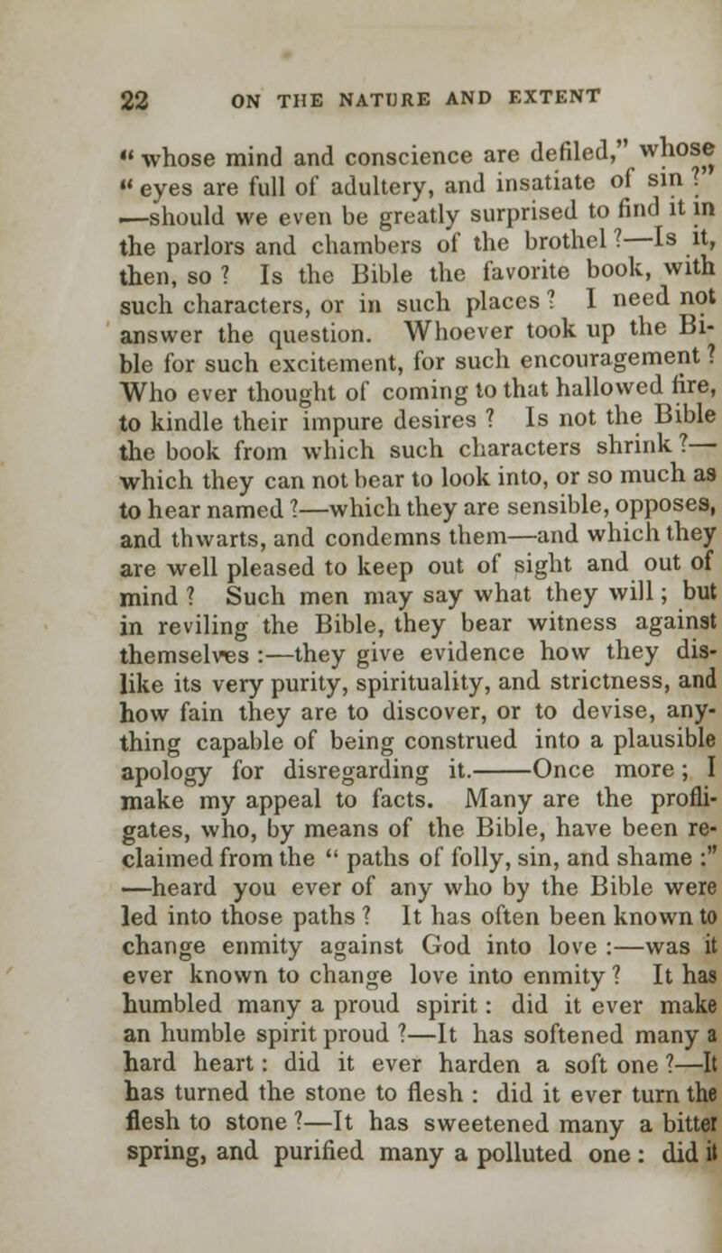  whose mind and conscience are defiled, w]10s® « eyes are full of adultery, and insatiate of sin . —should we even be greatly surprised to find it in the parlors and chambers of the brothel 1—Is it, then, so ? Is the Bible the favorite book, with such characters, or in such places ? I need not answer the question. Whoever took up the Bi- ble for such excitement, for such encouragement ? Who ever thought of coming to that hallowed fire, to kindle their impure desires ? Is not the Bible the book from which such characters shrink ?— which they can not bear to look into, or so much as to hear named I—which they are sensible, opposes, and thwarts, and condemns them—and which they are well pleased to keep out of sight and out of mind ? Such men may say what they will; but in reviling the Bible, they bear witness against themselves :—they give evidence how they dis- like its very purity, spirituality, and strictness, and how fain they are to discover, or to devise, any- thing capable of being construed into a plausible apology for disregarding it. Once more; I make my appeal to facts. Many are the profli- gates, who, by means of the Bible, have been re- claimed from the  paths of folly, sin, and shame : —heard you ever of any who by the Bible were led into those paths 1 It has often been known to change enmity against God into love :—was it ever known to change love into enmity ? It has humbled many a proud spirit: did it ever make an humble spirit proud ?—It has softened many a hard heart: did it ever harden a soft one ?—It has turned the stone to flesh : did it ever turn the flesh to stone 1—It has sweetened many a bitter spring, and purified many a polluted one : did it