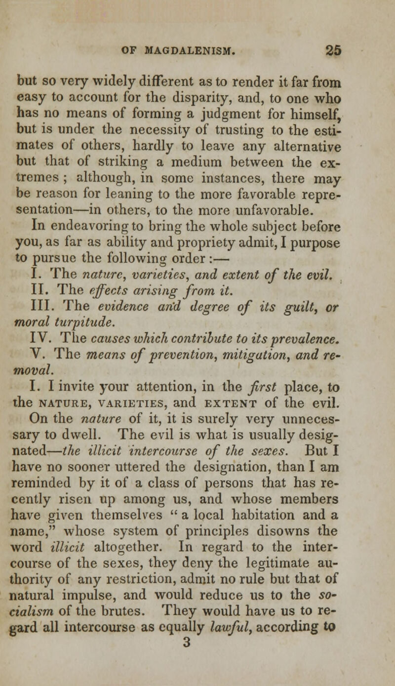 but so very widely different as to render it far from easy to account for the disparity, and, to one who has no means of forming a judgment for himself, but is under the necessity of trusting to the esti- mates of others, hardly to leave any alternative but that of striking a medium between the ex- tremes ; although, in some instances, there may be reason for leaning to the more favorable repre- sentation—in others, to the more unfavorable. In endeavoring to bring the whole subject before you, as far as ability and propriety admit, I purpose to pursue the following order :— I. The nature, varieties, and extent of the evil. II. The effects arising from it. III. The evidence and degree of its guilt, or moral turpitude. IV. The causes which contribute to its prevalence. V. The means of prevention, mitigation, and re- moval. I. I invite your attention, in the first place, to the nature, varieties, and extent of the evil. On the nature of it, it is surely very unneces- sary to dwell. The evil is what is usually desig- nated—the illicit intercourse of the sexes. But I have no sooner uttered the designation, than I am reminded by it of a class of persons that has re- cently risen up among us, and whose members have given themselves  a local habitation and a name, whose system of principles disowns the word illicit altogether. In regard to the inter- course of the sexes, they deny the legitimate au- thority of any restriction, admit no rule but that of natural impulse, and would reduce us to the so- cialism of the brutes. They would have us to re- gard all intercourse as equally lawful, according to 3