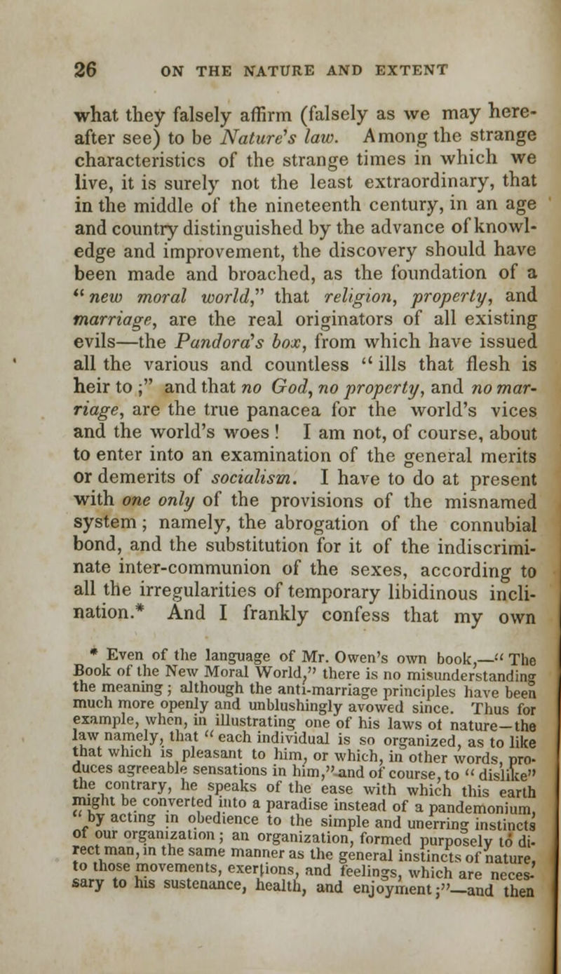 what they falsely affirm (falsely as we may here- after see) to be Nature's law. Among the strange characteristics of the strange times in which we live, it is surely not the least extraordinary, that in the middle of the nineteenth century, in an age and country distinguished by the advance of knowl- edge and improvement, the discovery should have been made and broached, as the foundation of a 11 new moral world, that religion, property, and marriage, are the real originators of all existing evils—the Pandora's box, from which have issued all the various and countless ills that flesh is heir to ; and that no God, no property, and no mar- riage, are the true panacea for the world's vices and the world's woes ! I am not, of course, about to enter into an examination of the general merits or demerits of socialism. I have to do at present with one only of the provisions of the misnamed system; namely, the abrogation of the connubial bond, and the substitution for it of the indiscrimi- nate inter-communion of the sexes, according to all the irregularities of temporary libidinous incli- nation.* And I frankly confess that my own * Even of the language of Mr. Owen's own book,— The Book of the New Moral World, there is no misunderstanding the meaning; although the anti-marriage principles have been much more openly and unblushingly avowed since. Thus for example, when, in illustrating one of his laws ot nature-the law namely, that  each individual is sn organized, as to like that which is pleasant to him, or which, in other words, pro- duces agreeable sensations in him,-and of course, to  dislike the contrary, he speaks of the ease with which this earth might be converted into a paradise instead of a pandemonium, by acting in obedience to the simple and unerring instincts of our organization ; an organization, formed purposely to di- rect man, in the same manner as the general instincts of nature, to those movements, exertions, and feelings, which are neces- sary to his sustenance, health, and enjoyment j-and then