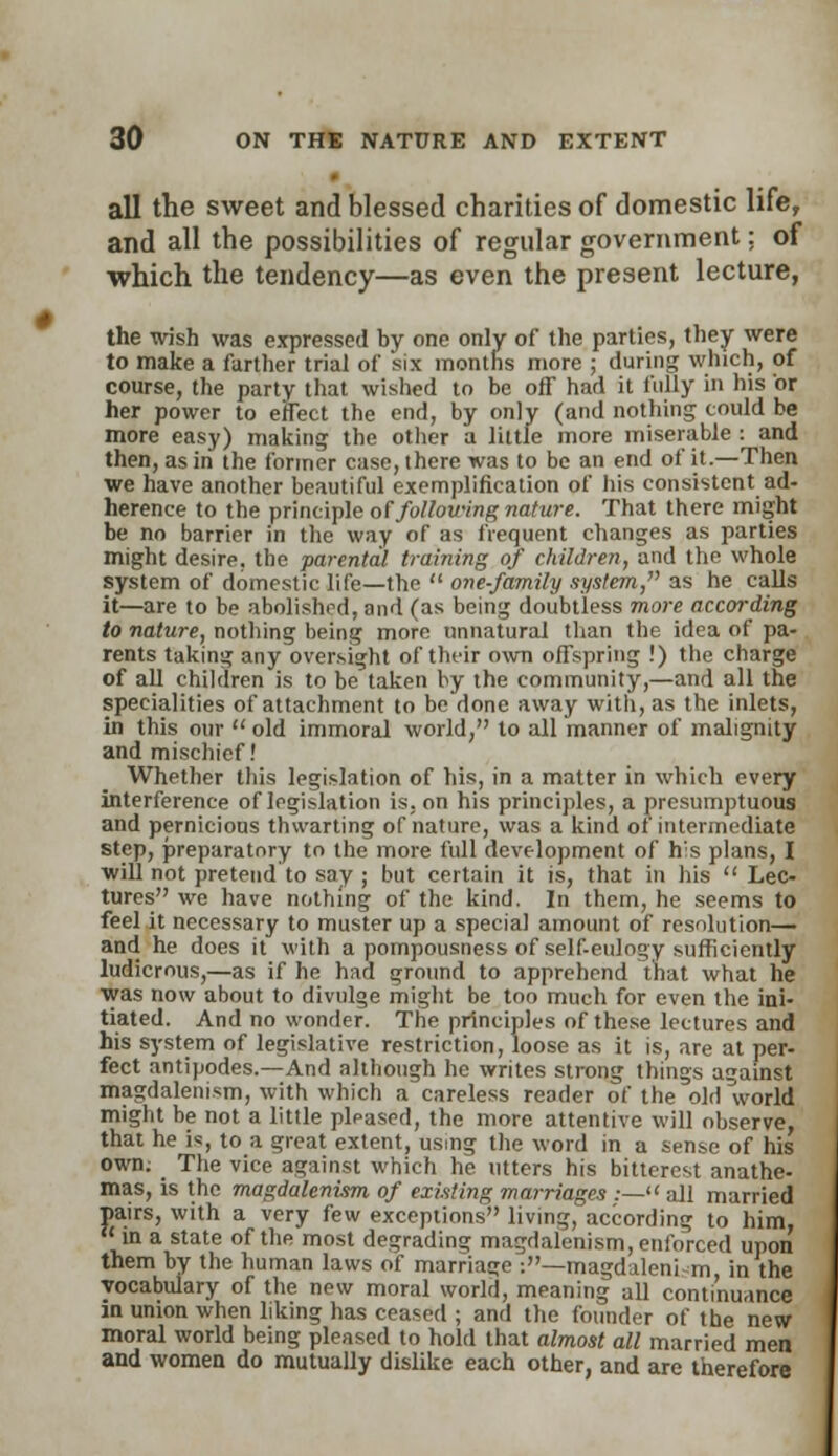 all the sweet and blessed charities of domestic life, and all the possibilities of regular government; of which the tendency—as even the present lecture, the wish was expressed by one only of the parties, they were to make a farther trial of six months more ; during which, of course, the party that wished to be off had it fully in his 'or her power to effect the end, by only (and nothing could be more easy) making the other a little more miserable : and then, as in the former case, ihere was to be an end of it.—Then we have another beautiful exemplification of his consistent ad- herence to the principle of following nature. That there might be no barrier in the way of as frequent changes as parties might desire, the parental training of children, and the whole system of domestic life—the  one-family system, as he calls it—are to be abolished, and (as being doubtless more according to nature, nothing being more unnatural than the idea of pa- rents taking any oversight of their own offspring !) the charge of all children is to be taken by the community,—and all the specialities of attachment to bo done away with, as the inlets, in this our  old immoral world, to all manner of malignity and mischief! Whether this legislation of his, in a matter in which every interference of legislation is, on his principles, a presumptuous and pernicious thwarting of nature, was a kind of intermediate Step, preparatory to the more full development of h's plans, I will not pretend to say ; but certain it is, that in his  Lec- tures we have nothing of the kind. In them, he seems to feel it necessary to muster up a special amount of resolution— and he does it with a pompousness of self-eulogy sufficiently ludicrous,—as if he had ground to apprehend that what he was now about to divulge might be too much for even the ini- tiated. And no wonder. The principles of these lectures and his system of legislative restriction, loose as it is, are at per- fect antipodes.—And although he writes strong things against magdalenism, with which a careless reader of the old world might be not a little pleased, the more attentive will observe, that he is, to a great extent, using the word in a sense of his own. The vice against which he utters his bitterest anathe- mas, is the magdalenism of existing marriages :— all married pairs, with a very few exceptions living, according to him,  in a state of the most degrading magdalenism, enforced upon them by the human laws of marriage :—magdaleni m in the vocabulary of the new moral world, meaning all continuance in union when liking has ceased ; and the founder of the new moral world being pleased to hold that almost all married men and women do mutually dislike each other, and are therefore