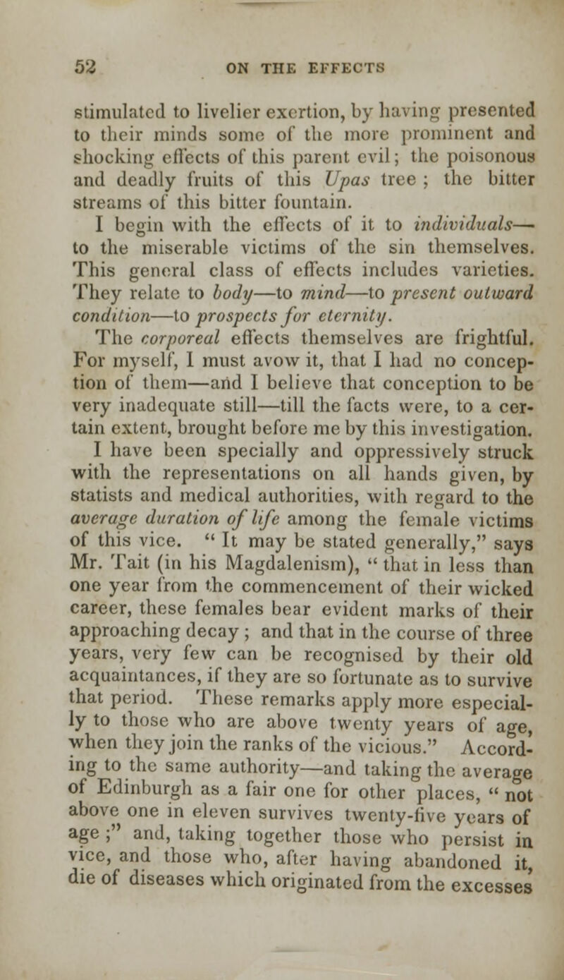 stimulated to livelier exertion, by having presented to their minds some of the more prominent and shocking effects of this parent evil; the poisonous and deadly fruits of this Upas tree ; the bitter streams of this bitter fountain. I begin with the effects of it to individuals— to the miserable victims of the sin themselves. This general class of effects includes varieties. They relate to body—to mind—to present outward condition—to prospects for eternity. The corporeal effects themselves are frightful. For myself, I must avow it, that I had no concep- tion of them—and I believe that conception to be very inadequate still—till the facts were, to a cer- tain extent, brought before me by this investigation. I have been specially and oppressively struck with the representations on all hands given, by statists and medical authorities, with regard to the average duration of life among the female victims of this vice.  It may be stated generally, says Mr. Tait (in his Magdalenism),  that in less than one year from the commencement of their wicked career, these females bear evident marks of their approaching decay ; and that in the course of three years, very few can be recognised by their old acquaintances, if they are so fortunate as to survive that period. These remarks apply more especial- ly to those who are above twenty years of age, when they join the ranks of the vicious. Accord- ing to the same authority—and taking the average of Edinburgh as a fair one for other places,  not above one in eleven survives twenty-five years of age ; and, taking together those who persist in vice, and those who, after having abandoned it, die of diseases which originated from the excesses'