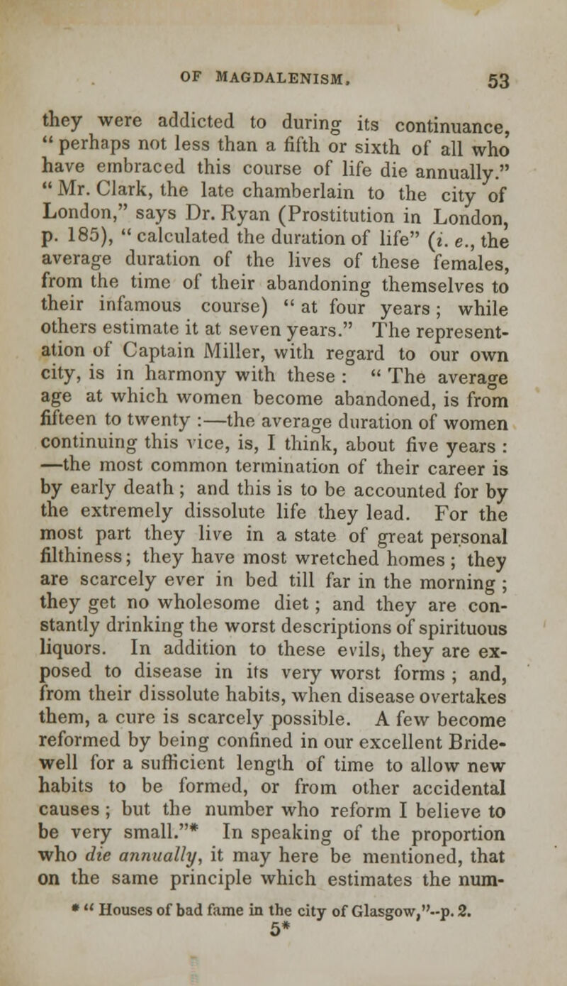 they were addicted to during its continuance,  perhaps not less than a fifth or sixth of all who have embraced this course of life die annually.  Mr. Clark, the late chamberlain to the city of London, says Dr. Ryan (Prostitution in London, p. 185),  calculated the duration of life (i. e., the average duration of the lives of these females, from the time of their abandoning themselves to their infamous course)  at four years; while others estimate it at seven years. The represent- ation of Captain Miller, with regard to our own city, is in harmony with these :  The average age at which women become abandoned, is from fifteen to twenty :—the average duration of women continuing this vice, is, I think, about five years : —the most common termination of their career is by early death ; and this is to be accounted for by the extremely dissolute life they lead. For the most part they live in a state of great personal filthiness; they have most wretched homes ; they are scarcely ever in bed till far in the morning ; they get no wholesome diet; and they are con- stantly drinking the worst descriptions of spirituous liquors. In addition to these evils, they are ex- posed to disease in its very worst forms ; and, from their dissolute habits, when disease overtakes them, a cure is scarcely possible. A few become reformed by being confined in our excellent Bride- well for a sufficient length of time to allow new habits to be formed, or from other accidental causes ; but the number who reform I believe to be very small.* In speaking of the proportion who die annually, it may here be mentioned, that on the same principle which estimates the num- *  Houses of bad fame in the city of Glasgow,--p. 2. 5*