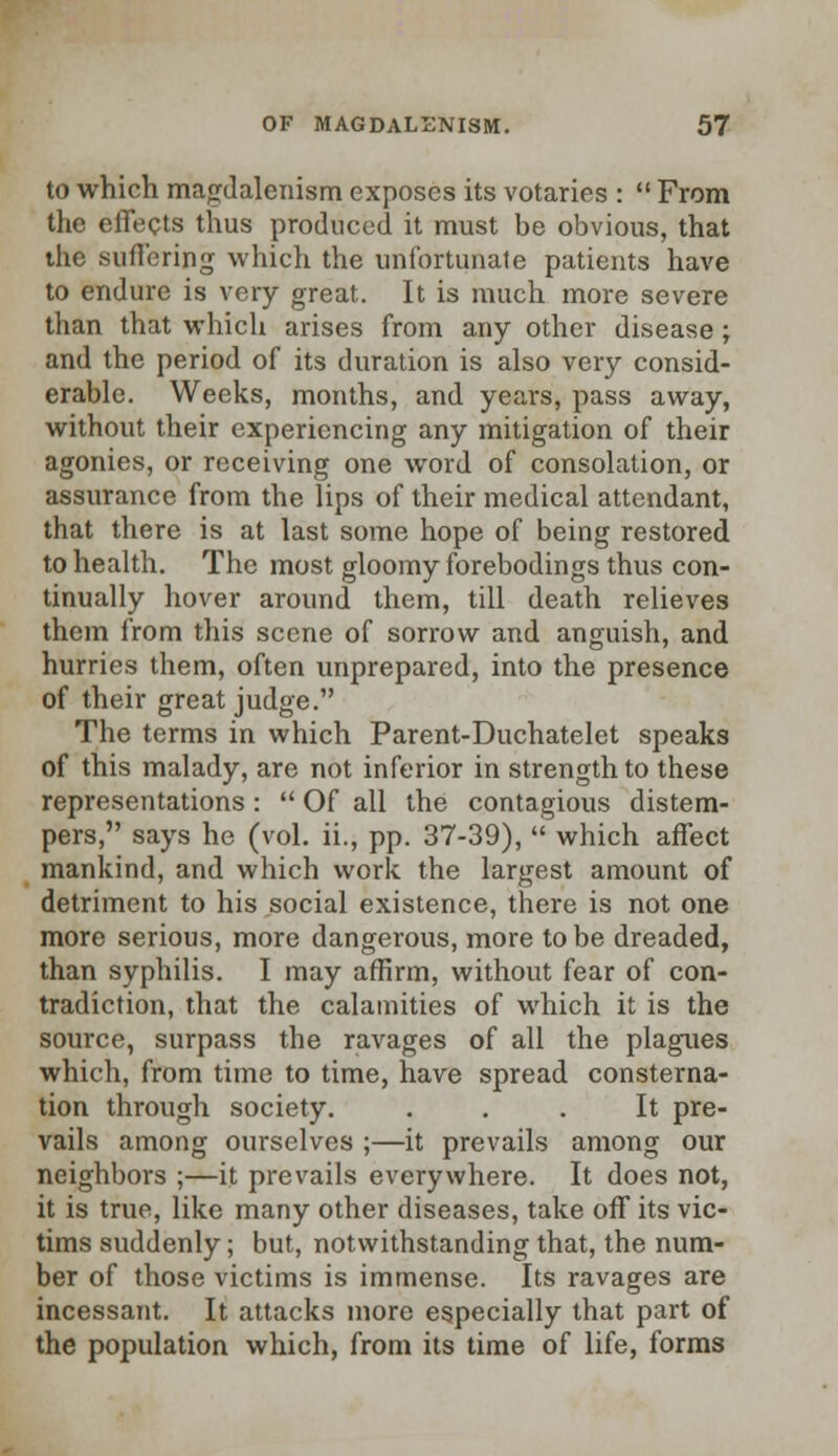 to which magdalenism exposes its votaries :  From the effects thus produced it must be obvious, that the suffering which the unfortunate patients have to endure is very great. It is much more severe than that which arises from any other disease; and the period of its duration is also very consid- erable. Weeks, months, and years, pass away, without their experiencing any mitigation of their agonies, or receiving one word of consolation, or assurance from the lips of their medical attendant, that there is at last some hope of being restored to health. The most gloomy forebodings thus con- tinually hover around them, till death relieves them from this scene of sorrow and anguish, and hurries them, often unprepared, into the presence of their great judge. The terms in which Parent-Duchatelet speaks of this malady, are not inferior in strength to these representations:  Of all the contagious distem- pers, says he (vol. ii., pp. 37-39),  which affect mankind, and which work the largest amount of detriment to his social existence, there is not one more serious, more dangerous, more to be dreaded, than syphilis. I may affirm, without fear of con- tradiction, that the calamities of which it is the source, surpass the ravages of all the plagues which, from time to time, have spread consterna- tion through society. ... It pre- vails among ourselves ;—it prevails among our neighbors ;—it prevails everywhere. It does not, it is true, like many other diseases, take off its vic- tims suddenly; but, notwithstanding that, the num- ber of those victims is immense. Its ravages are incessant. It attacks more especially that part of the population which, from its time of life, forms