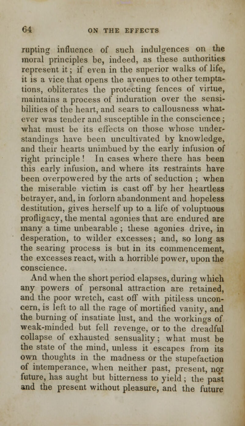 rupting influence of such indulgences on the moral principles be, indeed, as these authorities represent it; if even in the superior walks of life, it is a vice that opens the avenues to other tempta- tions, obliterates the protecting fences of virtue, maintains a process of induration over the sensi- bilities of the heart, and sears to callousness what- ever was tender and susceptible in the conscience ; what must be its effects on those whose under- standings have been uncultivated by knowledge, and their hearts unirnbued by the early infusion of right principle ! In cases where there has been this early infusion, and where its restraints have been overpowered by the arts of seduction ; when the miserable victim is cast off by her heartless betrayer, and, in forlorn abandonment and hopeless destitution, gives herself up to a life of voluptuous profligacy, the mental agonies that are endured are many a time unbearable ; these agonies drive, in desperation, to wilder excesses; and, so long as the searing process is but in its commencement, the excesses react, with a horrible power, upon the conscience. And when the short period elapses, during which any powers of personal attraction are retained, and the poor wretch, cast off with pitiless uncon- cern, is left to all the rage of mortified vanity, and the burning of insatiate lust, and the workings of weak-minded but fell revenge, or to the dreadful collapse of exhausted sensuality: what must be the state of the mind, unless it escapes from its own thoughts in the madness or the stupefaction of intemperance, when neither past, present, nor future, has aught but bitterness to yield; the past and the present without pleasure, and the future